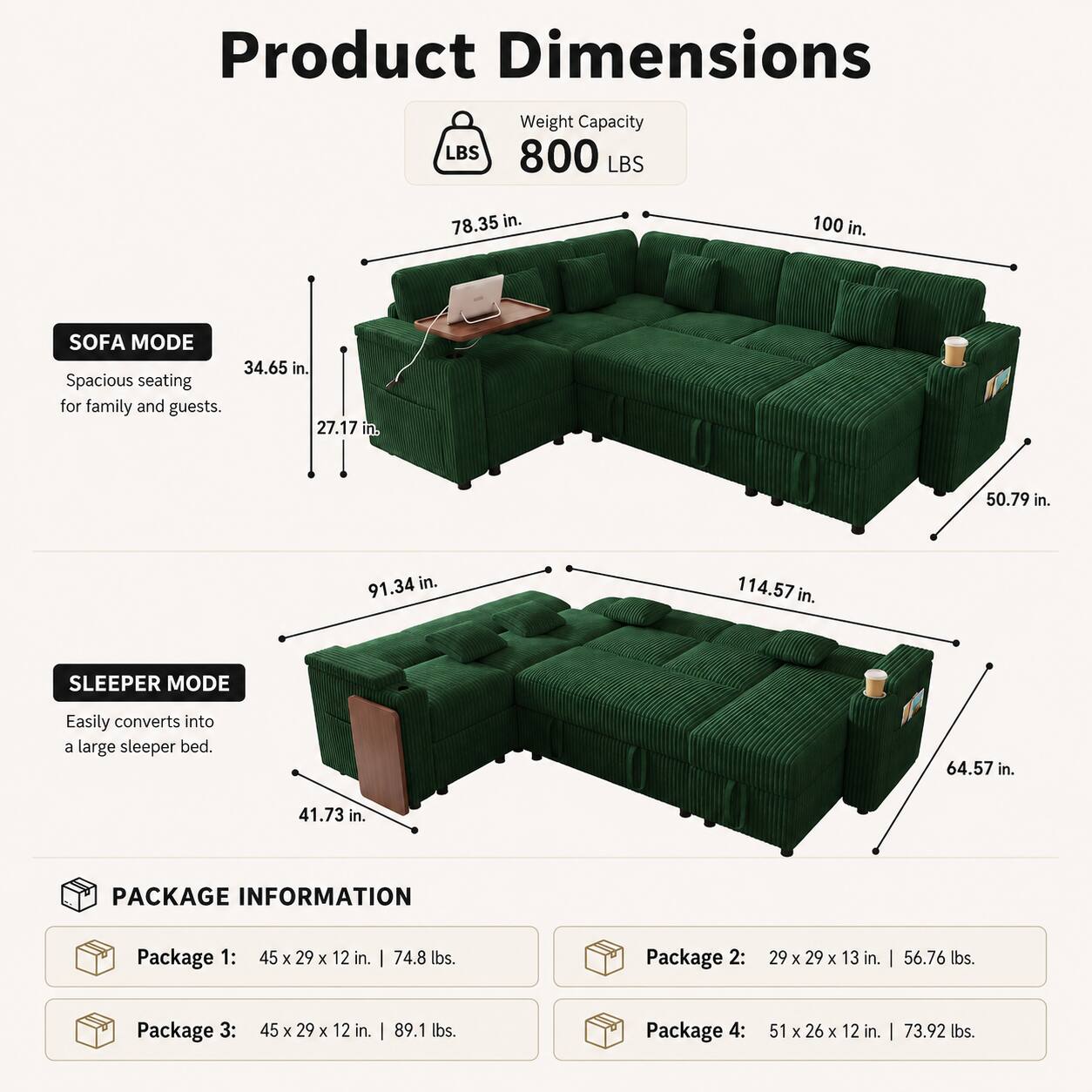 Product Dimensions  
Weight Capacity: 800 LBS  
Sofa Mode:  
- Width: 100 in.  
- Depth: 78.35 in.  
- Height: 34.65 in.  
- Seat Height: 27.17 in.  
- Armrest Height: 50.79 in.  
- Overall Length: 91.34 in.  
- Overall Width: 114.57 in.  

Sleeper Mode:  
- Width: 64.57 in.  
- Depth: 41.73 in.  

Package Information:  
- Package 1: 45 x 29 x 12 in. | 74.8 lbs.  
- Package 2: 29 x 29 x 13 in. | 56.76 lbs.  
- Package 3: 45 x 29 x 12 in. | 89.1 lbs.  
- Package 4: 51 x 26 x 12 in. | 73.92 lbs.