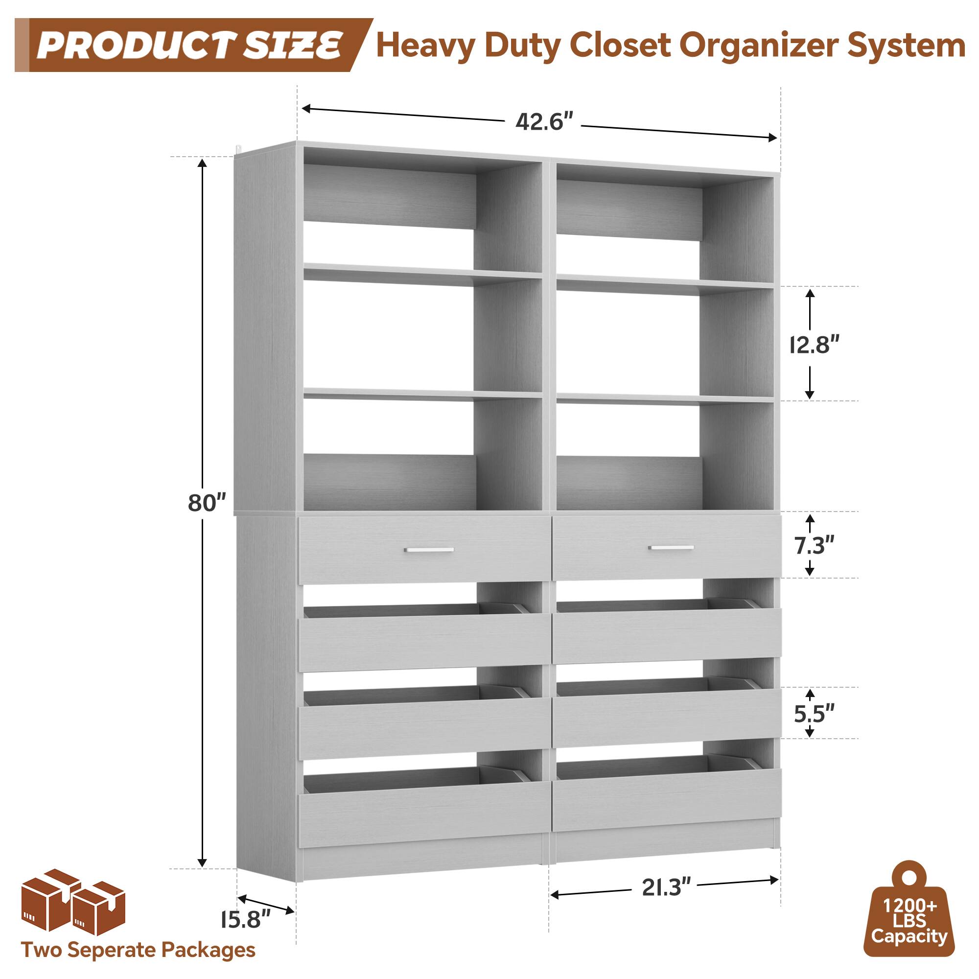 PRODUCT SIZE  
Heavy Duty Closet Organizer System  
- 42.6"  
- 12.8"  
- 80"  
- 7.3" + 5.5"  
- 15.8"  
- 21.3"  

Two Separate Packages  
1200+ LBS Capacity