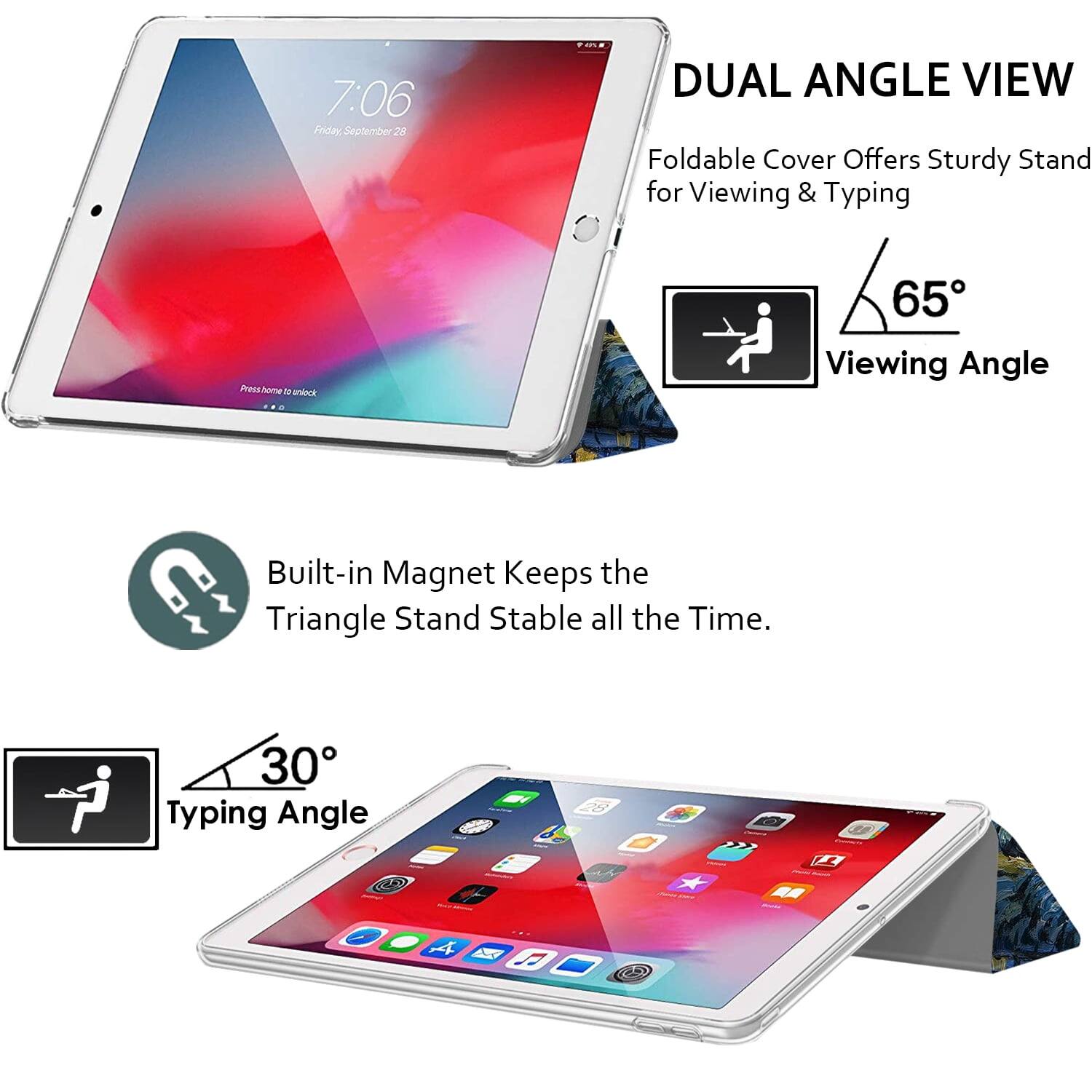 7:06 Friday September 28

DUAL ANGLE VIEW
Foldable Cover Offers Sturdy Stand for Viewing & Typing

65° Viewing Angle

Built-in Magnet Keeps the Triangle Stand Stable all the Time.

30° Typing Angle