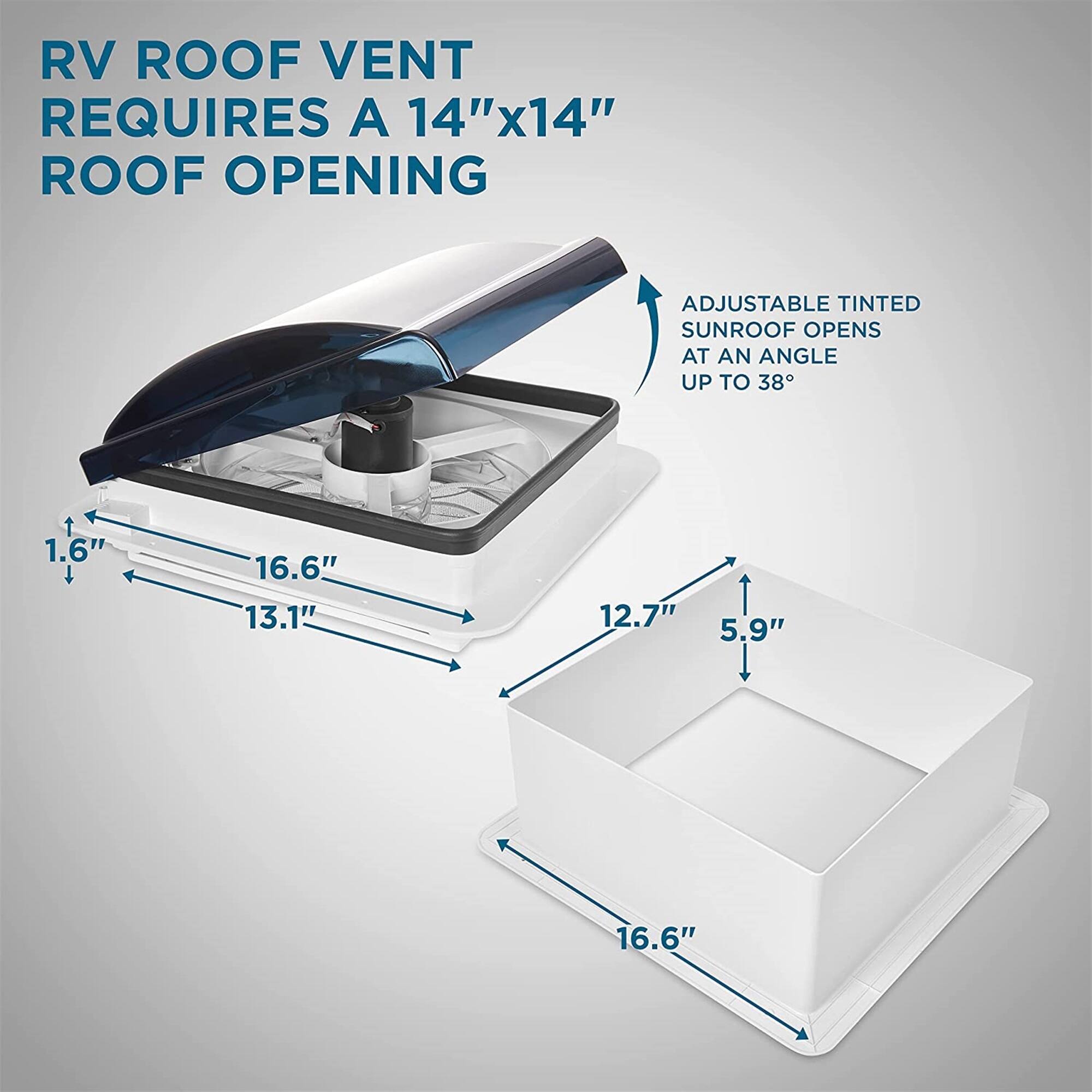RV ROOF VENT REQUIRES A 14"x14" ROOF OPENING
ADJUSTABLE TINTED SUNROOF OPENS AT AN ANGLE UP TO 38°
1.6"
16.6"
13.1"
12.7"
5.9"
16.6"