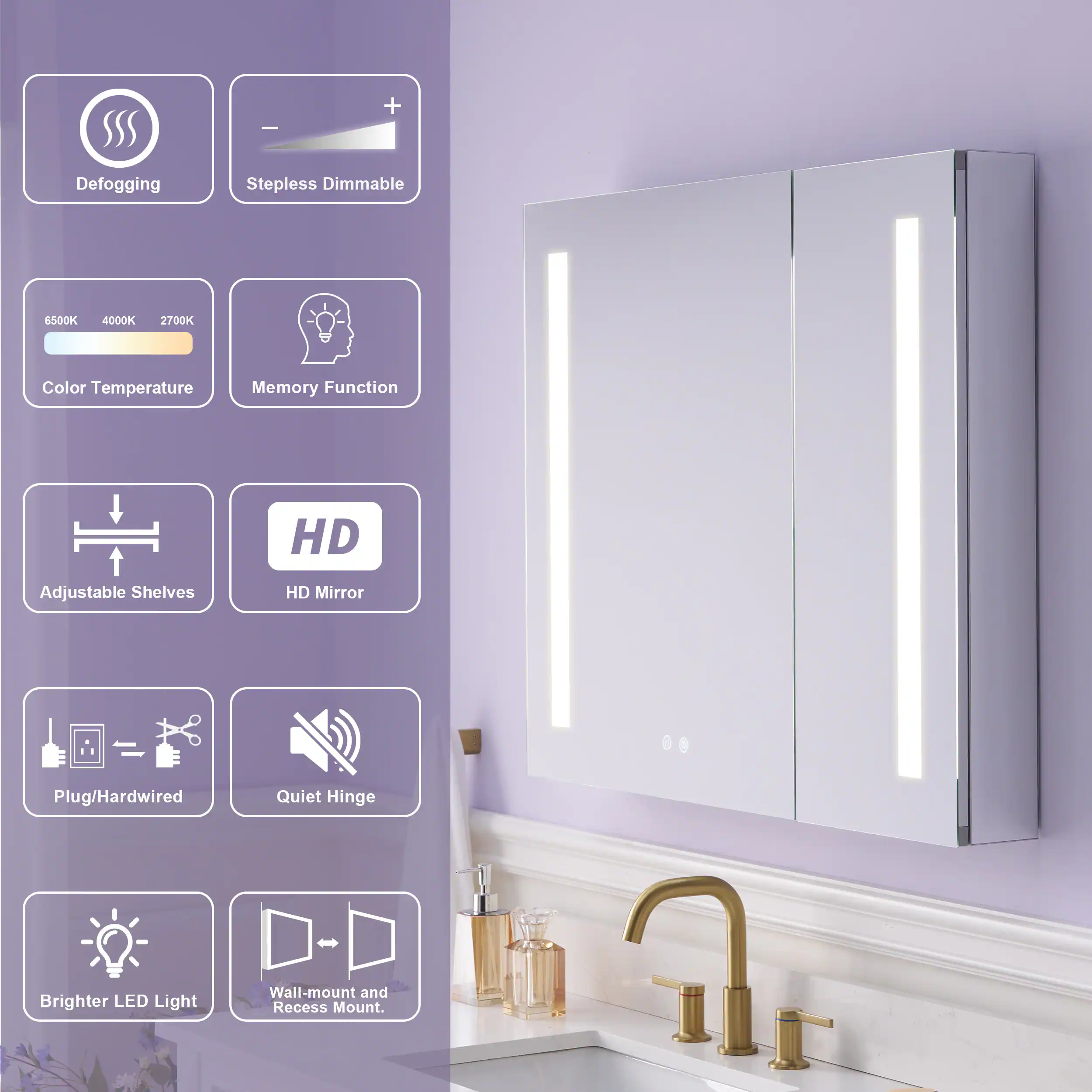 - Defogging
- Stepless Dimmable
- 6500K 4000K 2700K Color Temperature
- Memory Function
- HD Adjustable Shelves
- HD Mirror
- Plug/Hardwired
- Quiet Hinge
- Brighter LED Light
- Wall-mount and Recess Mount