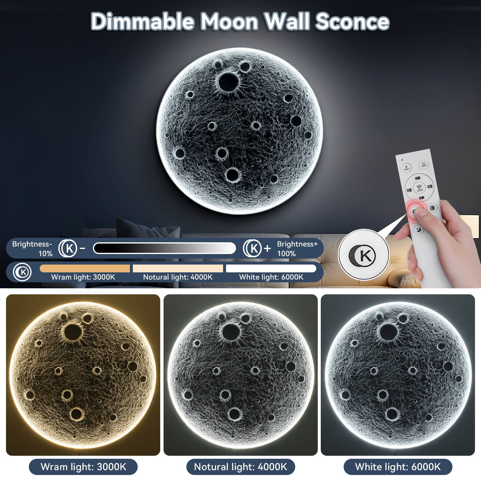 Dimmable Moon Wall Sconce

Brightness- 10%  
Warm light: 3000K  
Natural light: 4000K  
White light: 6000K  

Brightness+ 100%  
Warm light: 3000K  
Natural light: 4000K  
White light: 6000K