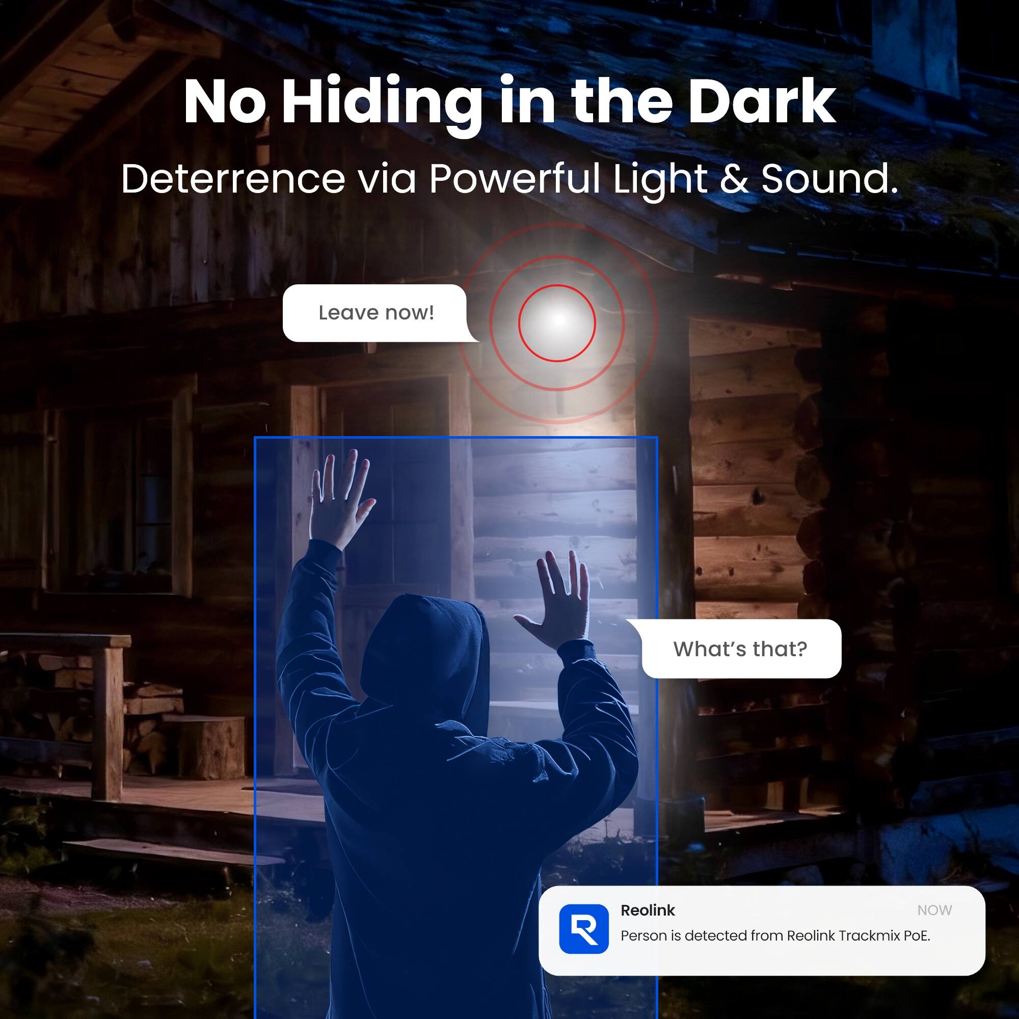 No Hiding in the Dark  
Deterrence via Powerful Light & Sound.  

Leave now!  

What's that?  

Reolink NOW  
Person is detected from Reolink Trackmix POE.