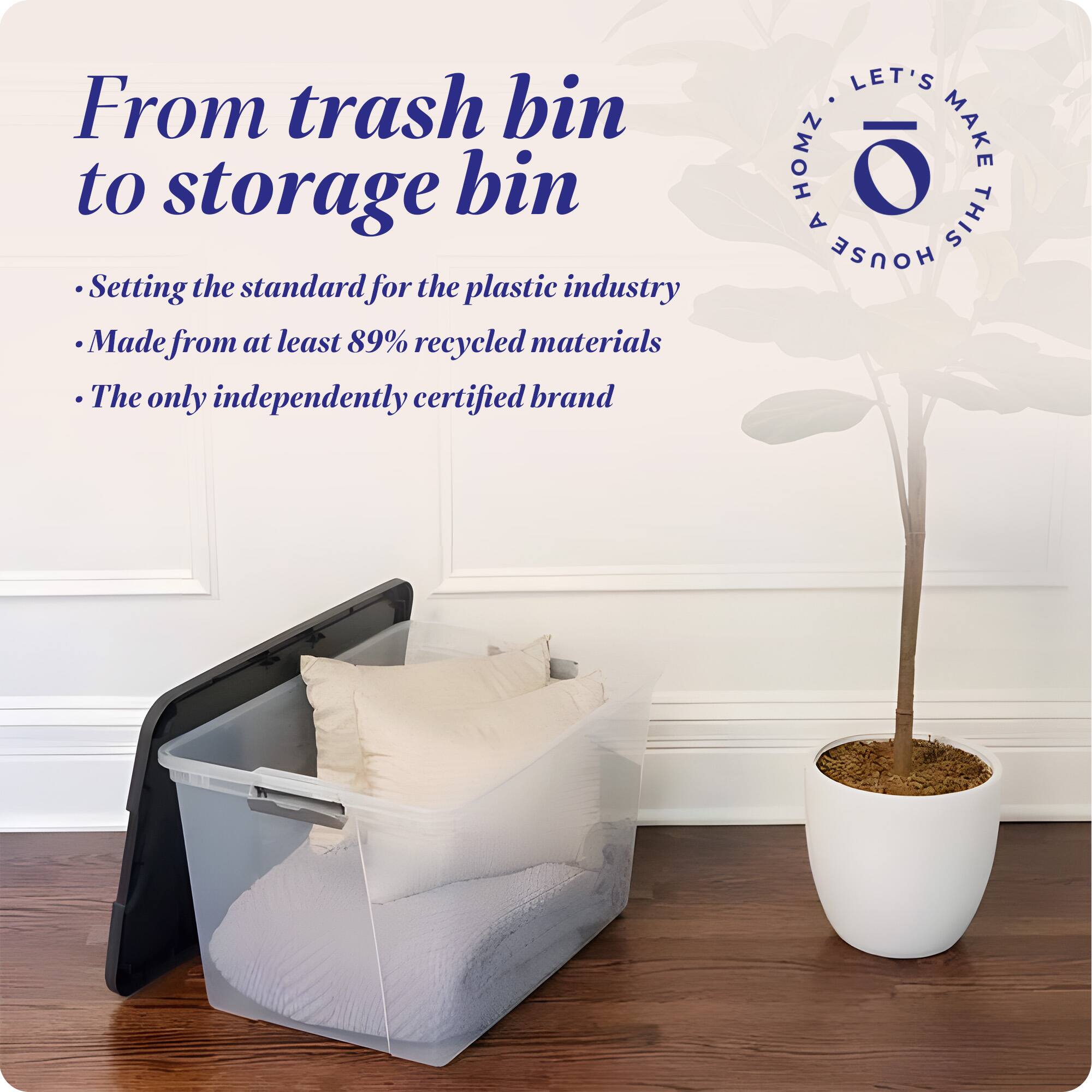 From trash bin to storage bin

- Setting the standard for the plastic industry
- Made from at least 89% recycled materials
- The only independently certified brand

LET'S MAKE THIS HOUSE HOMZ