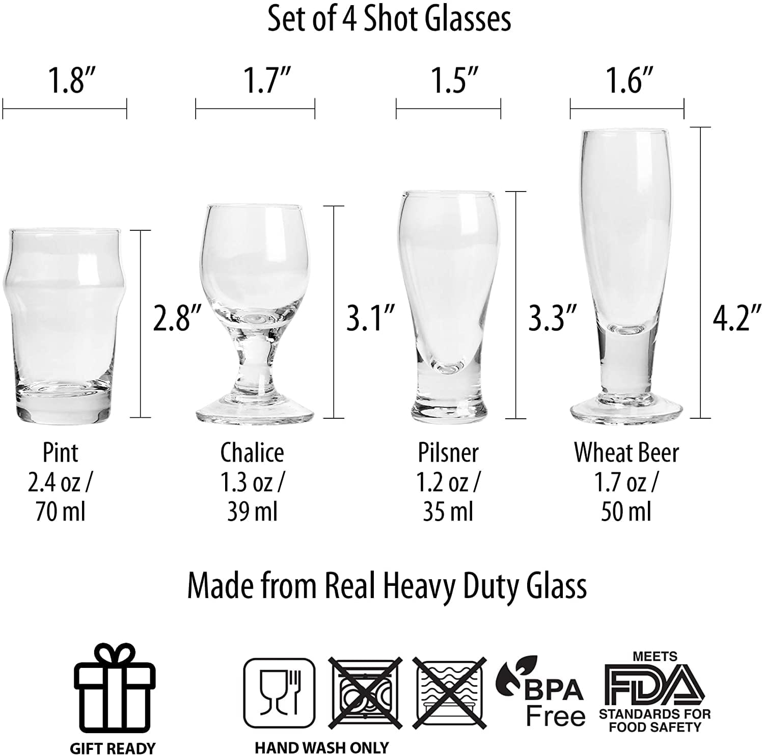 Set of 4 Shot Glasses

- Pint: 2.8" x 1.8" - 2.4 oz / 70 ml
- Chalice: 3.1" x 1.7" - 1.3 oz / 39 ml
- Pilsner: 3.3" x 1.5" - 1.2 oz / 35 ml
- Wheat Beer: 4.2" x 1.6" - 1.7 oz / 50 ml

Made from Real Heavy Duty Glass

- GIFT READY
- HAND WASH ONLY
- BPA Free
- MEETS FDA STANDARDS FOR FOOD SAFETY