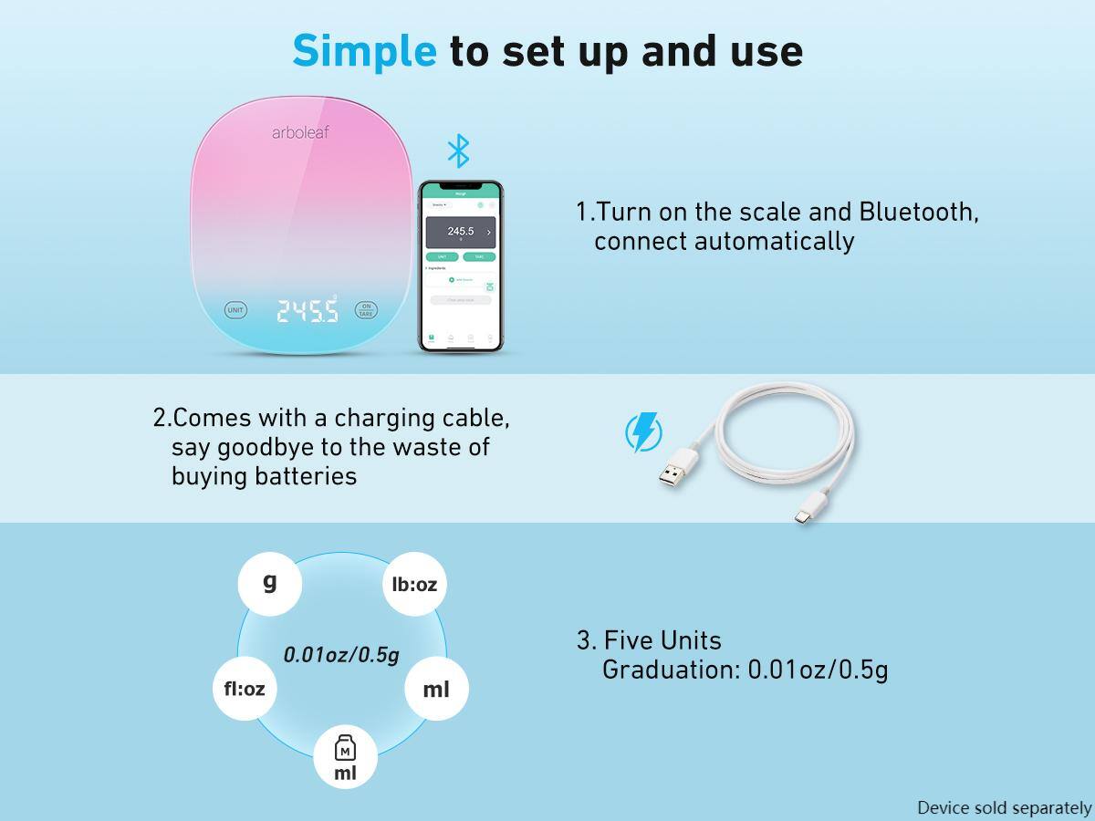 Simple to set up and use

1. Turn on the scale and Bluetooth, connect automatically

2. Comes with a charging cable, say goodbye to the waste of buying batteries

3. Five Units Graduation: 0.01oz/0.5g

Device sold separately

- g
- lb:oz
- fl:oz
- ml

0.01oz/0.5g