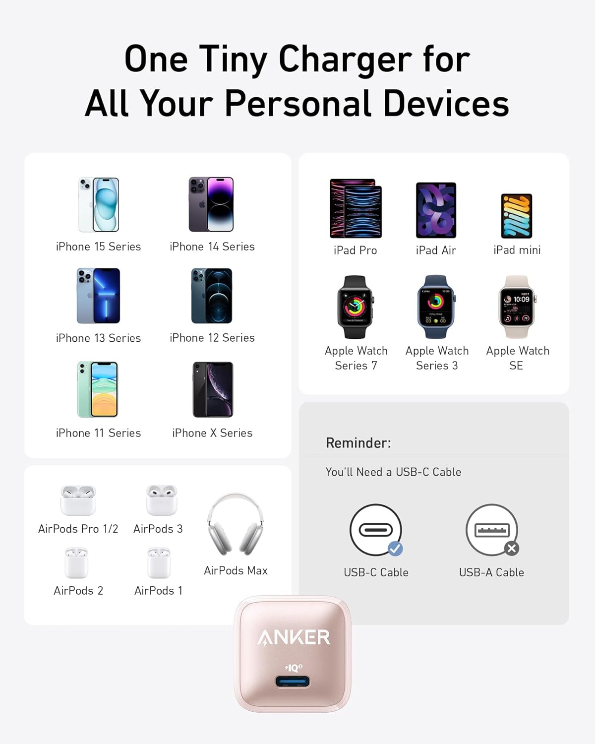 One Tiny Charger for All Your Personal Devices

- iPhone 15 Series
- iPhone 14 Series
- iPhone 13 Series
- iPhone 12 Series
- iPhone 11 Series
- iPhone X Series
- iPad Pro
- iPad Air
- iPad mini
- Apple Watch Series 7
- Apple Watch Series 3
- Apple Watch SE
- AirPods Pro 1/2
- AirPods 3
- AirPods 2
- AirPods 1
- AirPods Max

Reminder: You'll Need a USB-C Cable

- USB-C Cable
- USB-A Cable

ANKER +1Q