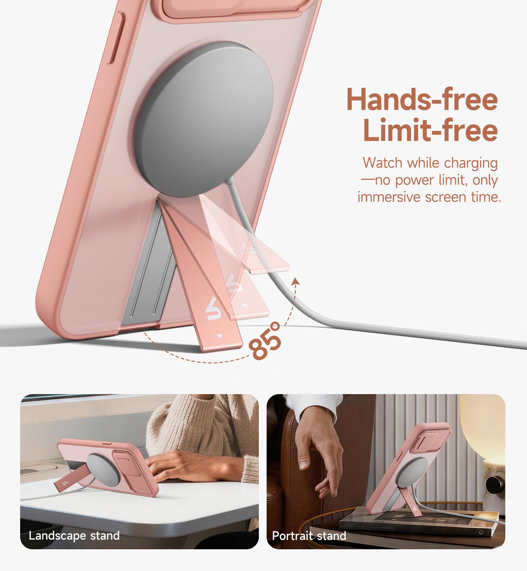 Hands-free Limit-free  
Watch while charging - no power limit, only immersive screen time.  
S 1 85  
Landscape stand  
Portrait stand