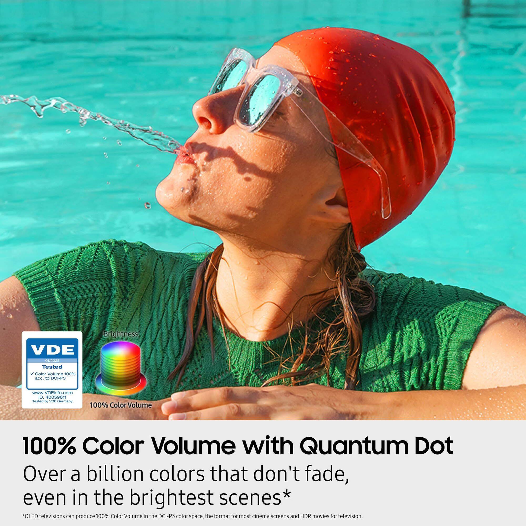 VDE inovves Tested 2 Cxotor Voluame 100% -E to DOLPS Brightness www.VDEinfo.com O 400N9611 Teed - VEE Sormany 100% ColorVolume 100% Color Volume with Quantum Dot Over a billion colors that don't fade, even in the brightest scenes* QUED televisions can produce 100% Color Volume in the DCI-PS color space, the format for most cinema screens and HDR movies for television.

100% Color Volume with Quantum Dot  
Over a billion colors that don't fade, even in the brightest scenes*  
*QLED televisions can produce 100% Color Volume in the DCI-P3 color space, the format for most cinema screens and HDR movies for television.