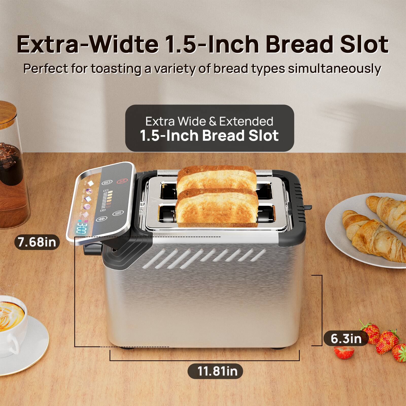 Extra-Wide 1.5-Inch Bread Slot  
Perfect for toasting a variety of bread types simultaneously  

Extra Wide & Extended 1.5-Inch Bread Slot  

7.68in  
6.3in  
11.81in