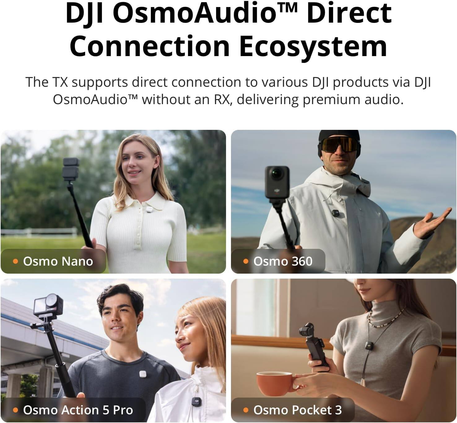 DJI OsmoAudio™ Direct Connection Ecosystem

The TX supports direct connection to various DJI products via DJI OsmoAudio™ without an RX, delivering premium audio.

- Osmo Nano
- Osmo 360
- Osmo Action 5 Pro
- Osmo Pocket 3