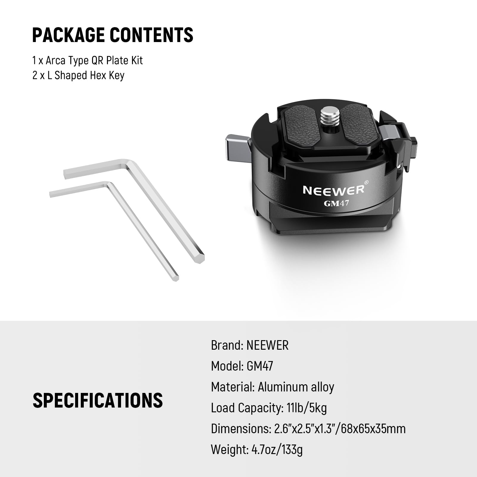 PACKAGE CONTENTS  
1 x Arca Type QR Plate Kit  
2 x L Shaped Hex Key  

Brand: NEEWER  
Model: GM47  
Material: Aluminum alloy  

SPECIFICATIONS  
Load Capacity: 11lb/5kg  
Dimensions: 2.6"x2.5"x1.3"/68x65x35mm  
Weight: 4.7oz/133g