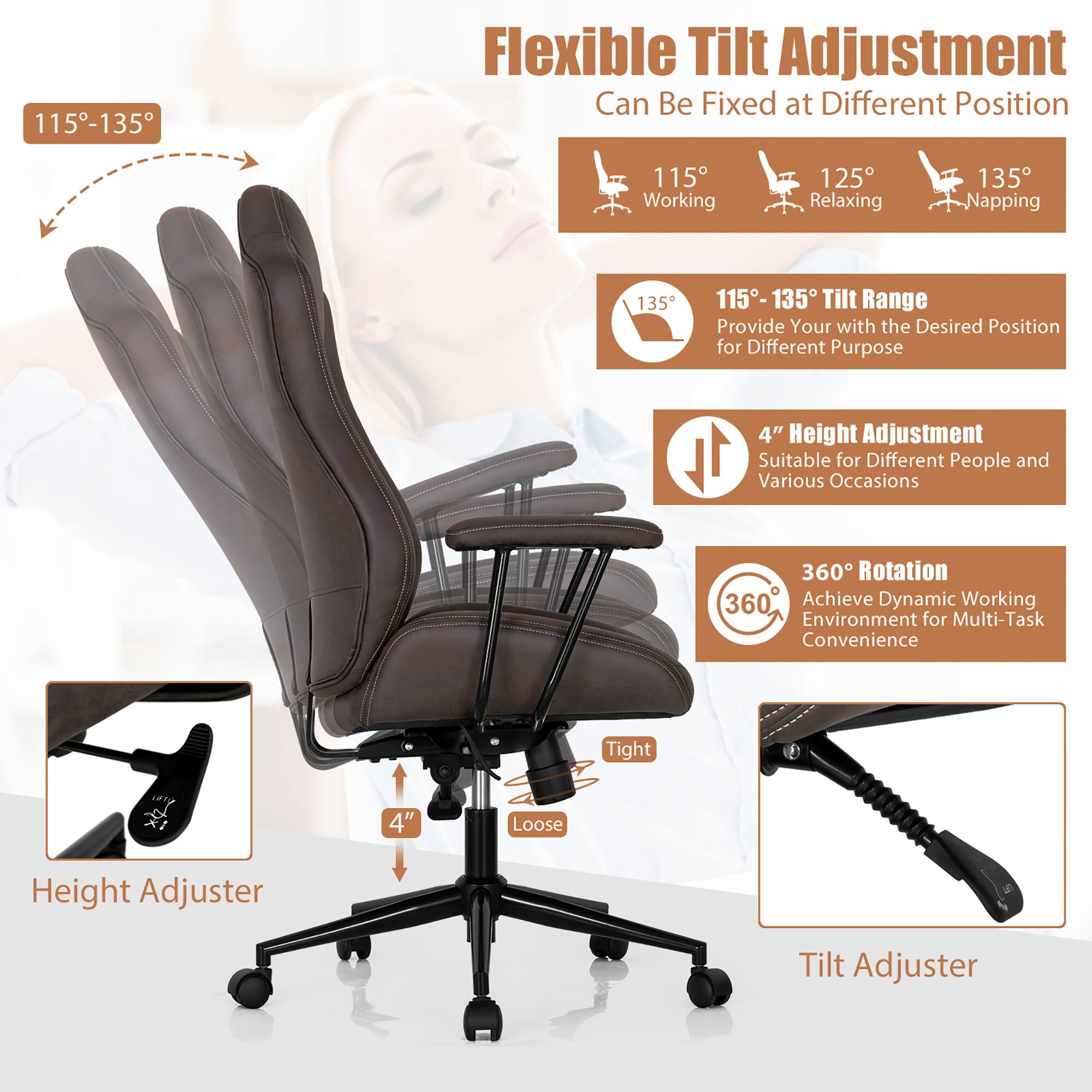 115-135 Flexible Tilt Adjustment Can Be Fixed at Different Position
115 Working
125 Relaxing
135 Napping
115-135 Tilt Range
Provide Your with the Desired Position for Different Purpose
4" Height Adjustment
Suitable for Different People and Various Occasions
360 Rotation
360 Achieve Dynamic Working Environment for Multi-Task Convenience
Tight
Loose
Height Adjuster
Tilt Adjuster