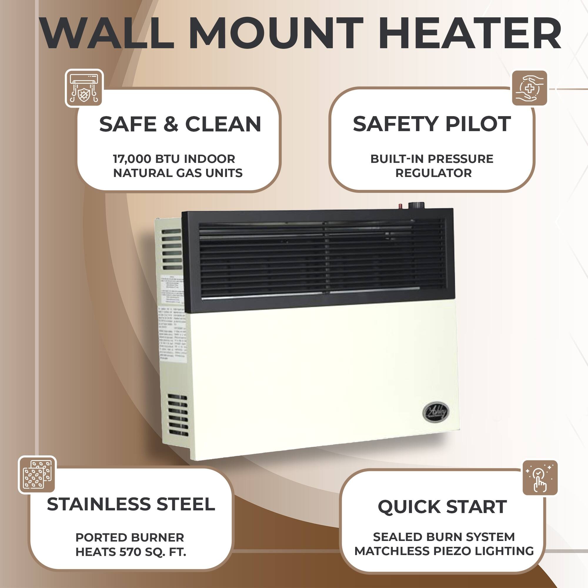 WALL MOUNT HEATER

- SAFE & CLEAN
  - 17,000 BTU INDOOR NATURAL GAS UNITS

- SAFETY PILOT
  - BUILT-IN PRESSURE REGULATOR

- STAINLESS STEEL
  - PORTED BURNER HEATS 570 SQ. FT.

- QUICK START
  - SEALED BURN SYSTEM
  - MATCHLESS PIEZO LIGHTING