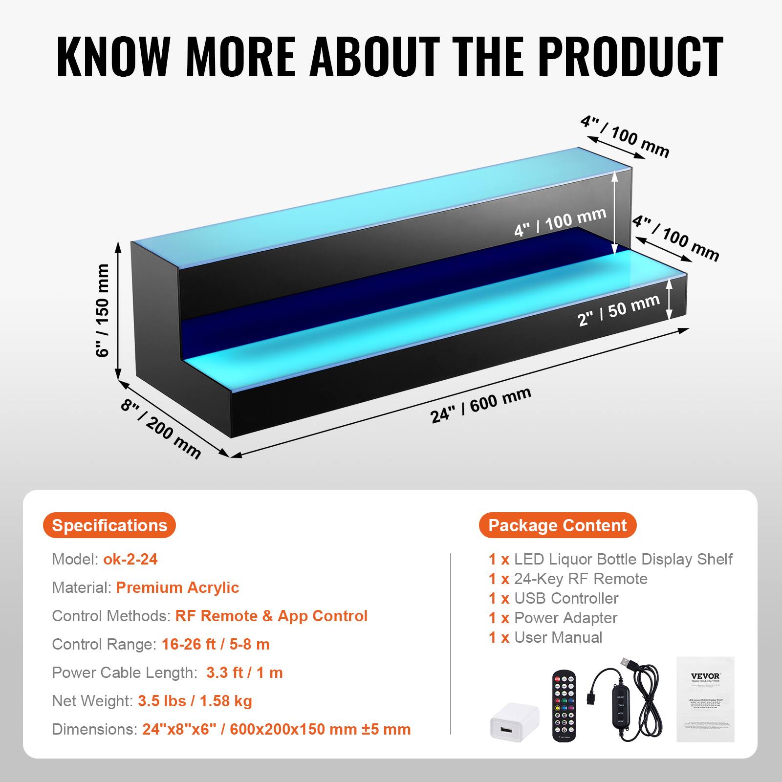 **KNOW MORE ABOUT THE PRODUCT**

---

**Specifications**

- Model: ok-2-24
- Material: Premium Acrylic
- Control Methods: RF Remote & App Control
- Control Range: 16-26 ft / 5-8 m
- Power Cable Length: 3.3 ft / 1 m
- Net Weight: 3.5 lbs / 1.58 kg
- Dimensions: 24"x8"x6" / 600x200x150 mm ±5 mm

---

**Package Content**

- 1 x LED Liquor Bottle Display Shelf
- 1 x 24-Key RF Remote
- 1 x USB Controller
- 1 x Power Adapter
- 1 x User Manual

---

**Dimensions:**

- 24" / 600 mm
- 8" / 200 mm
- 6" / 150 mm
- 4" / 100 mm
- 4" / 100 mm
- 4" / 100 mm
- 2" / 50 mm