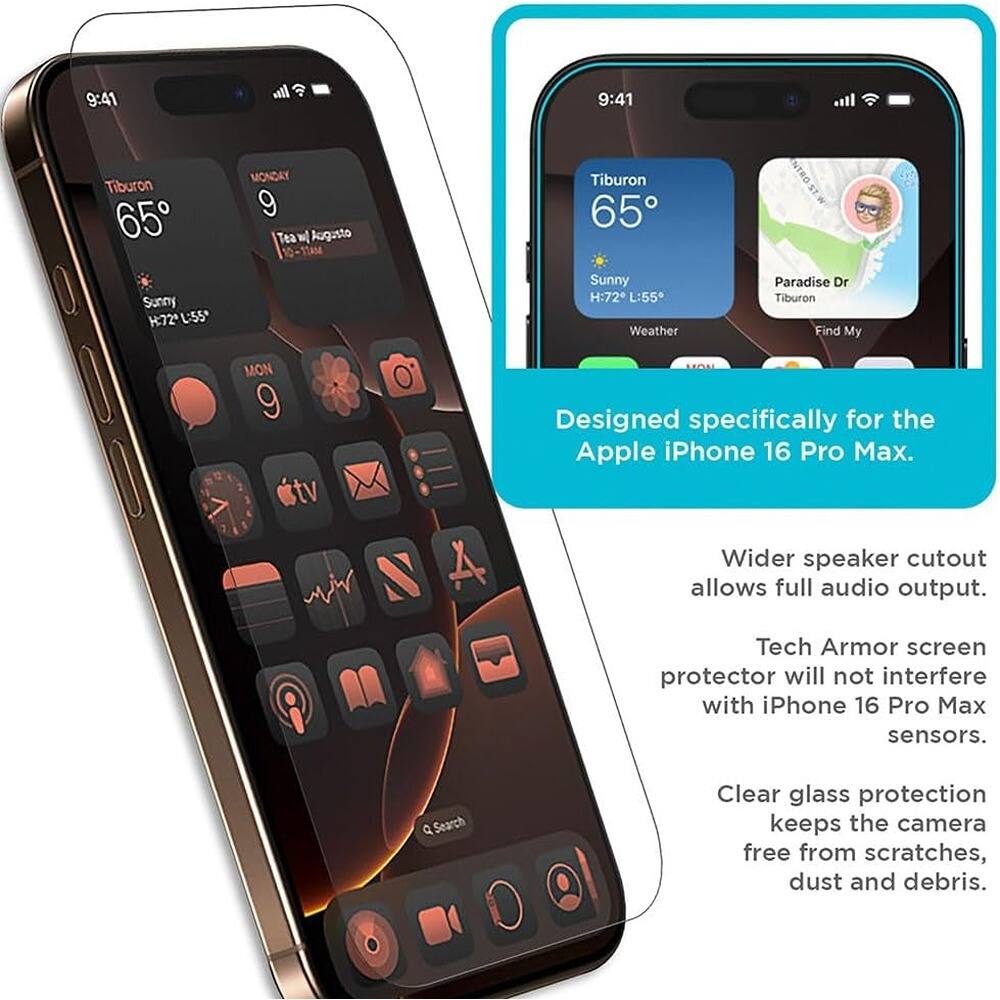 9:41  
Tiburon 65°  
Sunny  
H:72° L:55°  

MONDAY 9  
Tea w/ Augusto 10-11AM  

Designed specifically for the Apple iPhone 16 Pro Max.  
Wider speaker cutout allows full audio output.  
Tech Armor screen protector will not interfere with iPhone 16 Pro Max sensors.  
Clear glass protection keeps the camera free from scratches, dust and debris.  

Paradise Dr  
Tiburon  
Find My  

Q Search