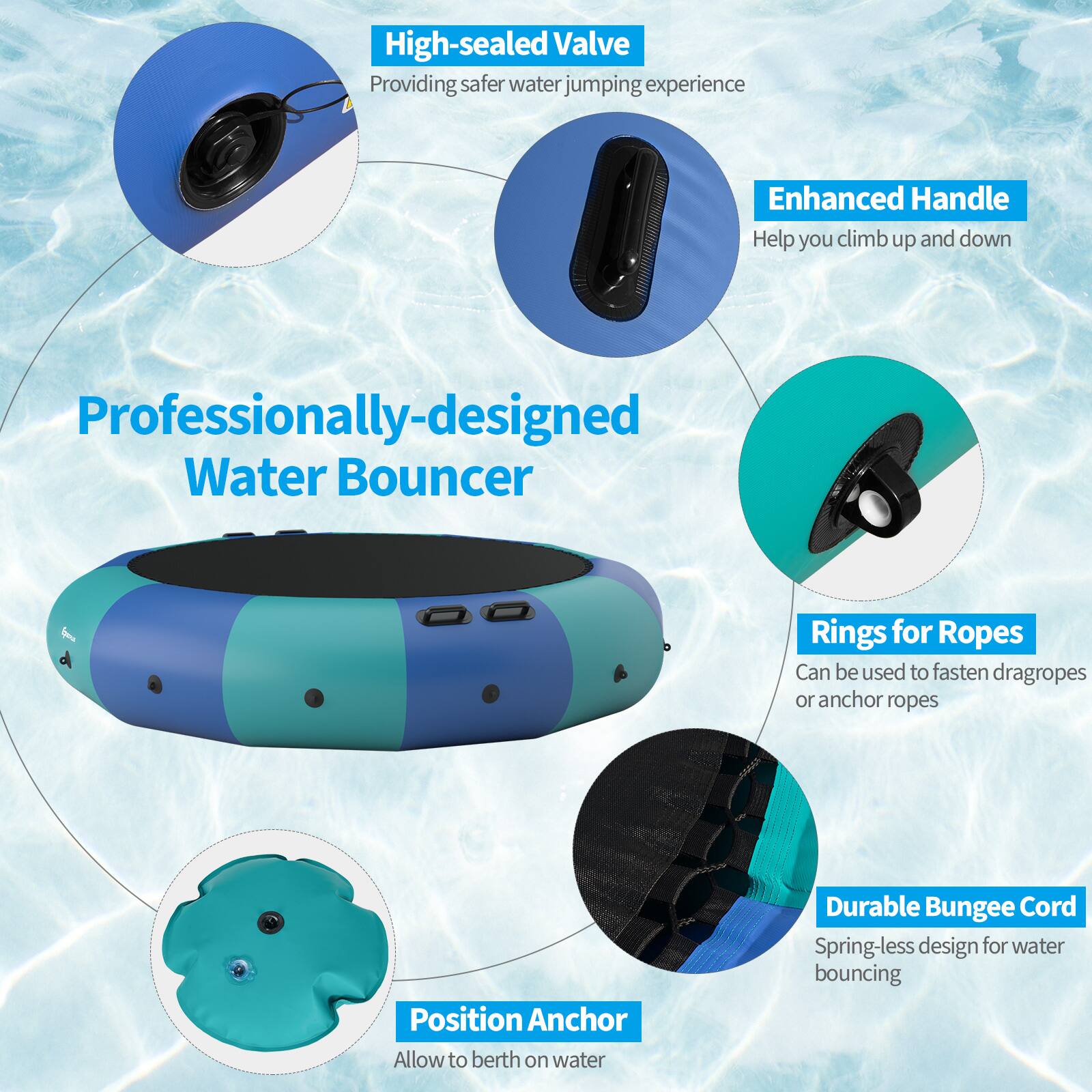 High-sealed Valve  
Providing safer water jumping experience  

Enhanced Handle  
Help you climb up and down  

Professionally-designed Water Bouncer  

Rings for Ropes  
Can be used to fasten dragropes or anchor ropes  

Position Anchor  
Allow to berth on water  

Durable Bungee Cord  
Spring-less design for water bouncing