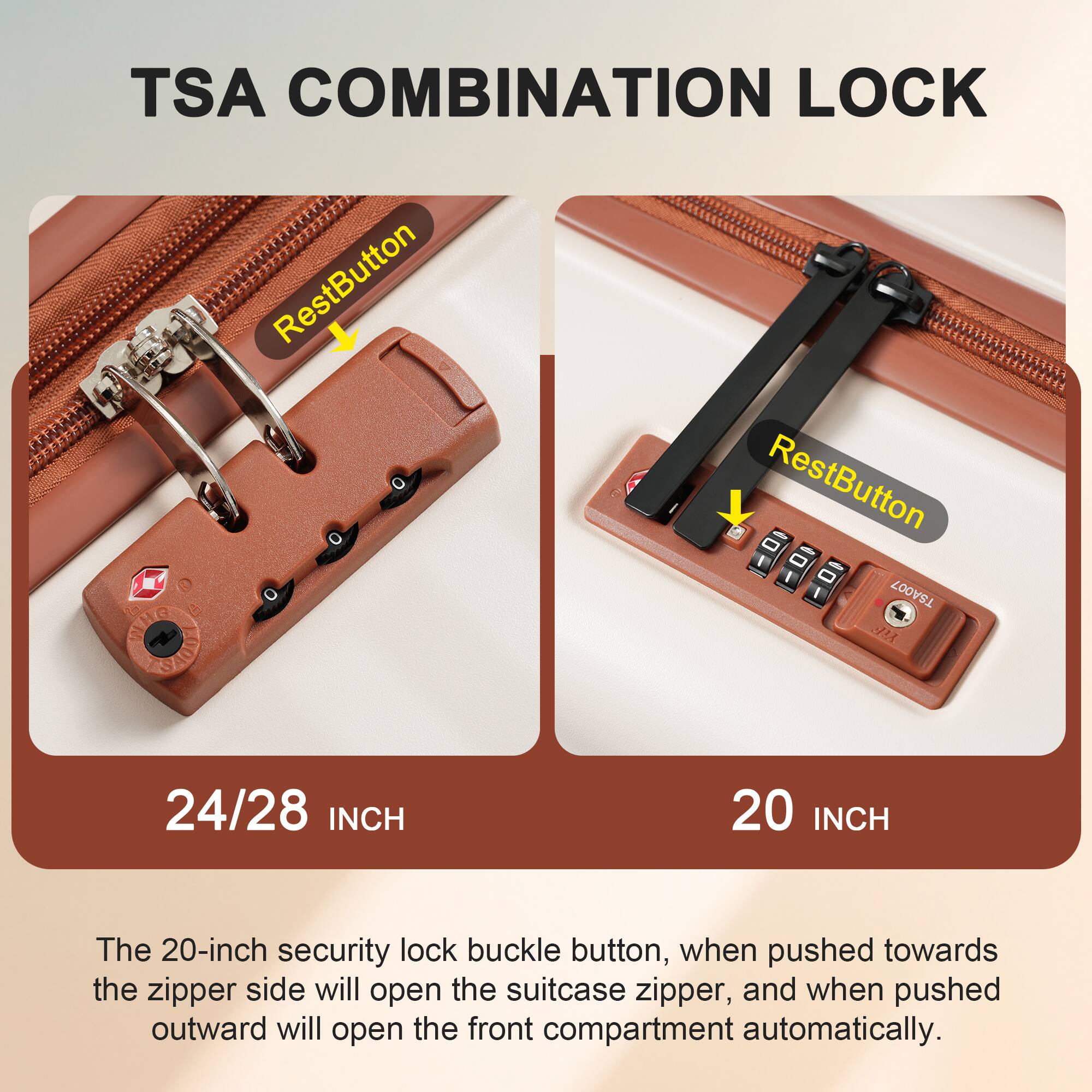 TSA COMBINATION LOCK

RestButton

24/28 INCH

RestButton

20 INCH

The 20-inch security lock buckle button, when pushed towards the zipper side will open the suitcase zipper, and when pushed outward will open the front compartment automatically.