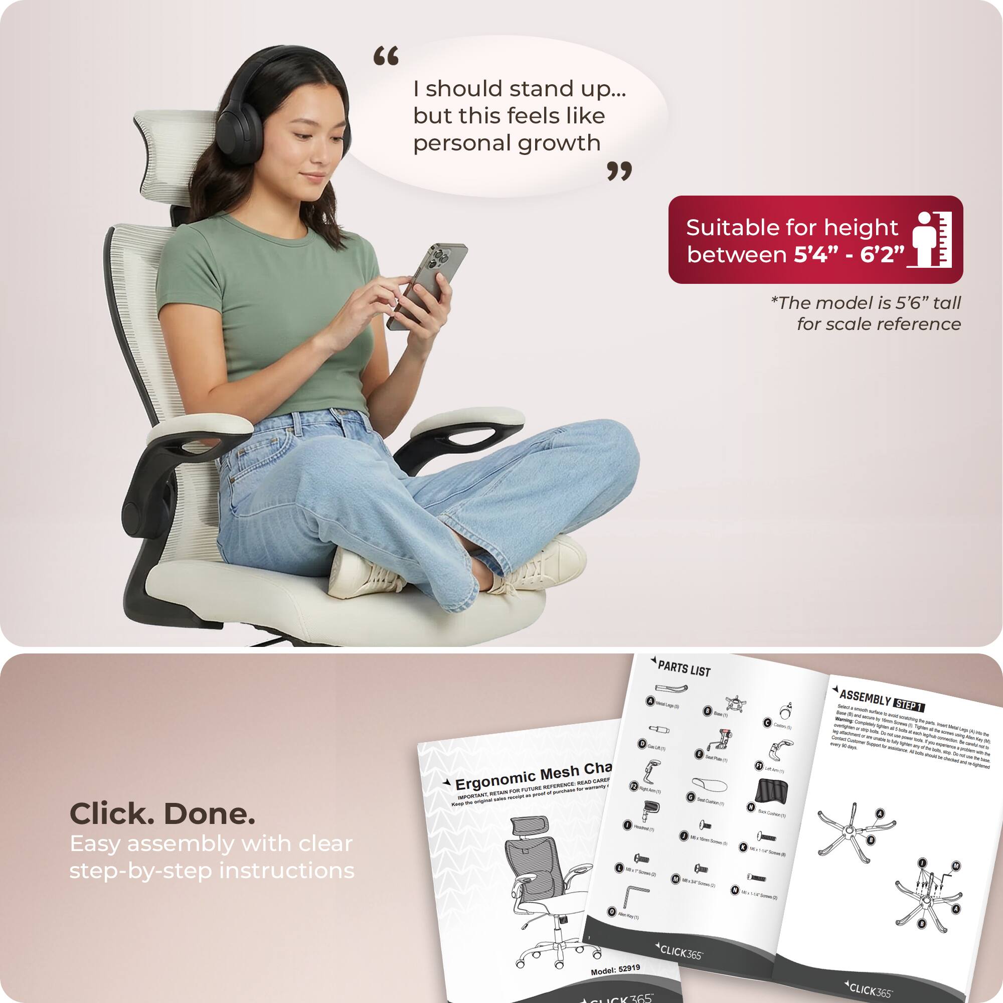 "I should stand up... but this feels like personal growth"

Suitable for height between 5'4" - 6'2"
*The model is 5'6" tall for scale reference

Click. Done.
Easy assembly with clear step-by-step instructions

PARTS LIST - ASSEMBLY

Ergonomic Mesh Chair

Model: S2919

*CLICK365