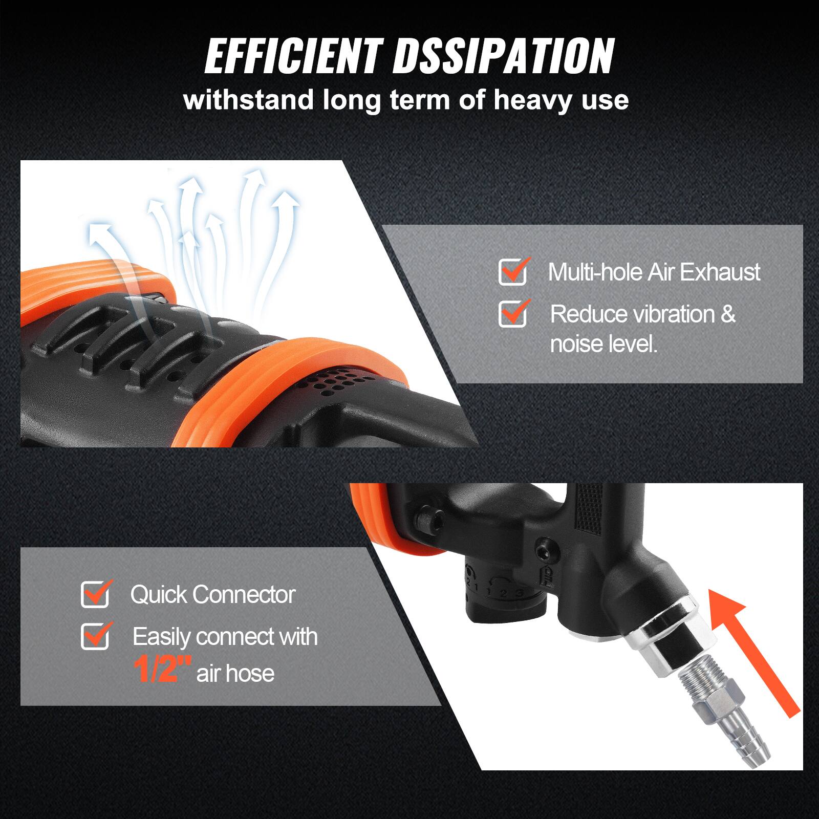 EFFICIENT DSSIPATION  
withstand long term of heavy use

- Multi-hole Air Exhaust
- Reduce vibration & noise level.

- Quick Connector
- Easily connect with 1/2" air hose