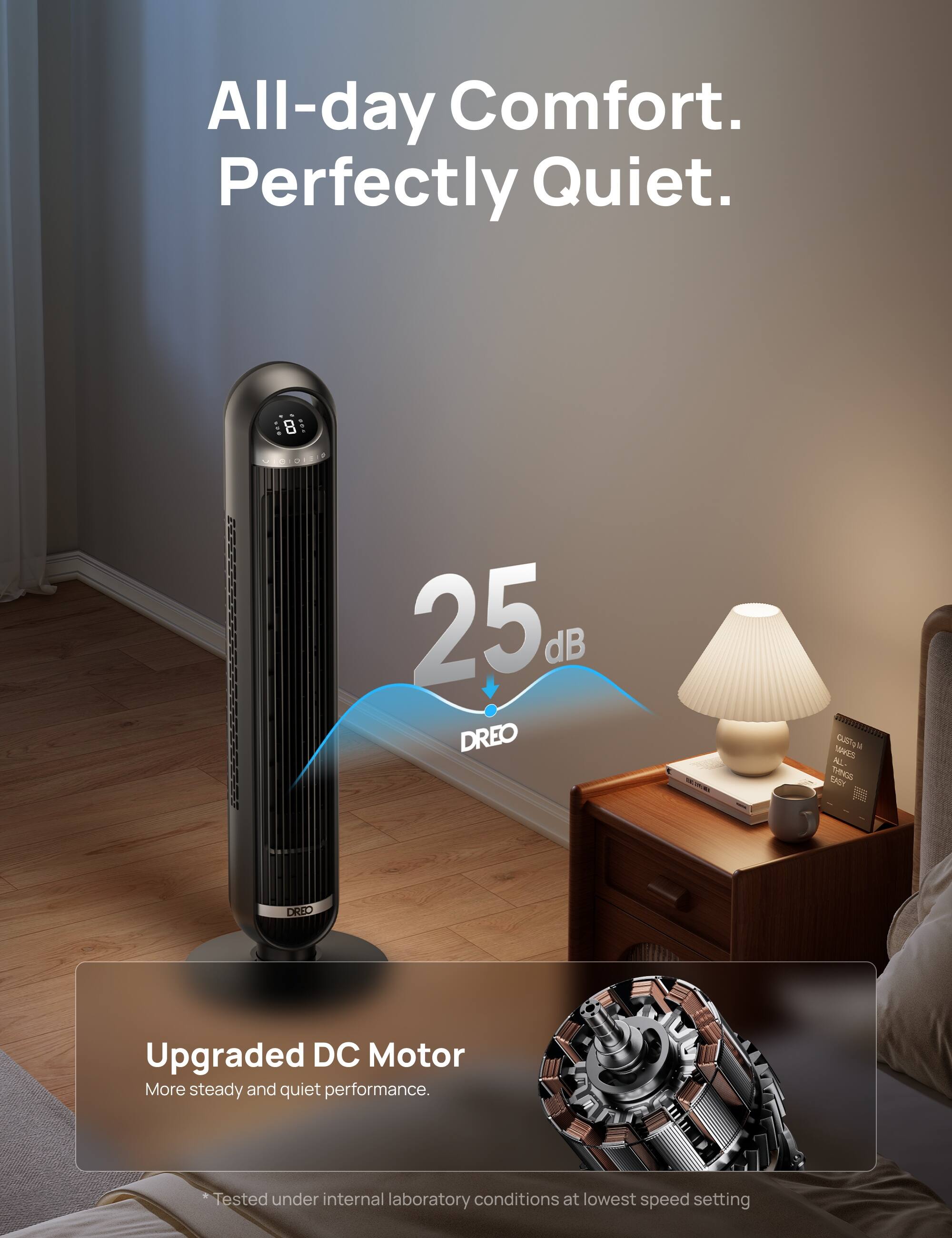 All-day Comfort. Perfectly Quiet.

B 25 dB DREO 200 Gls

MAAES K. EX THND DREO

Upgraded DC Motor
More steady and quiet performance.

Tested under internal laboratory conditions at lowest speed setting