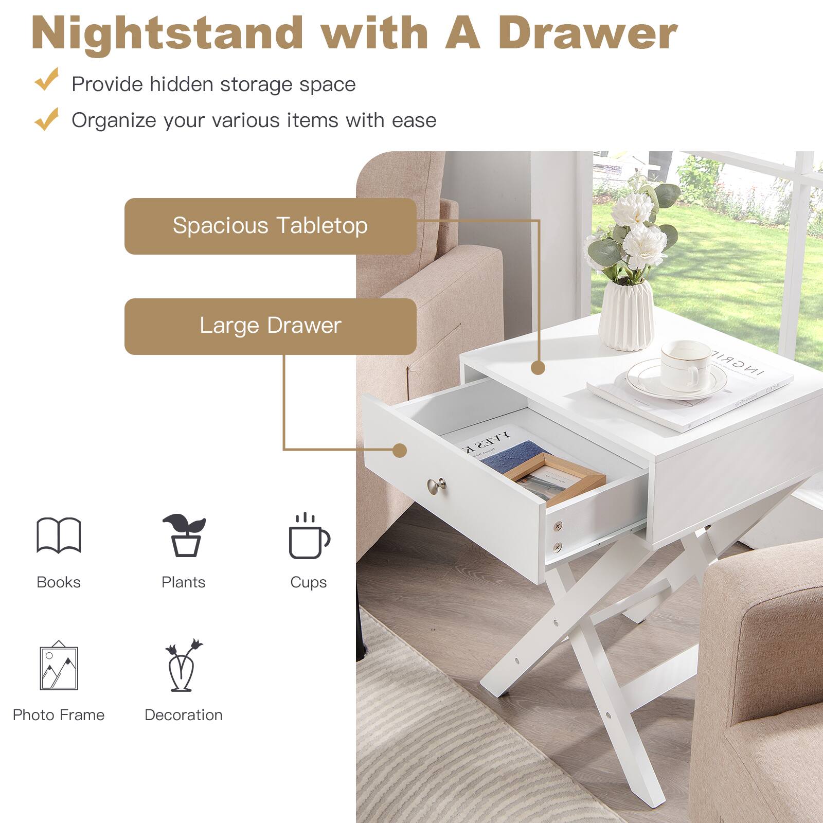 Nightstand with A Drawer

- Provide hidden storage space
- Organize your various items with ease

Spacious Tabletop

Large Drawer

- Books
- Plants
- Cups
- Photo Frame
- Decoration
