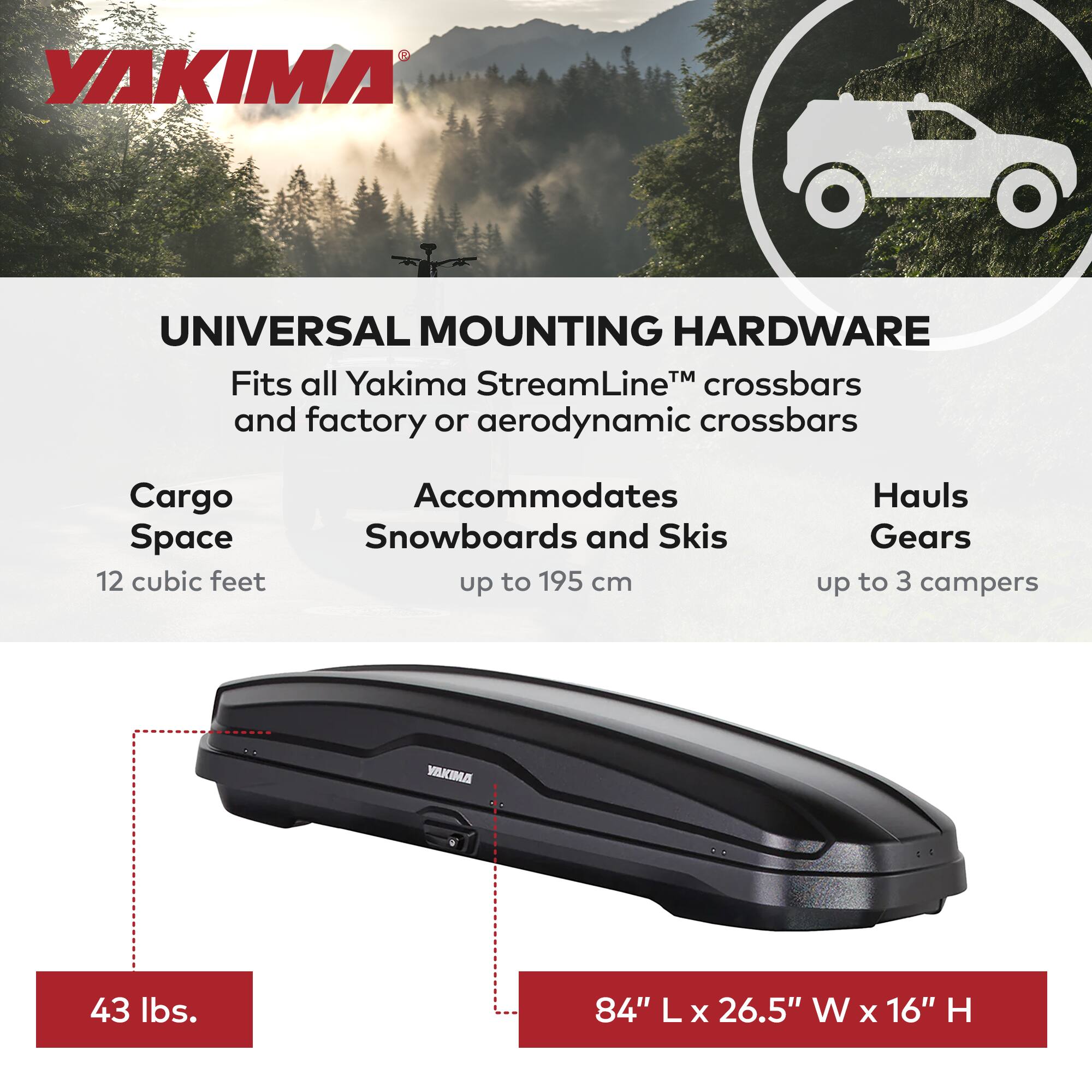 YAKIMA UNIVERSAL MOUNTING HARDWARE

Fits all Yakima StreamLine™ crossbars and factory or aerodynamic crossbars

Cargo Space: 12 cubic feet
Accommodates Snowboards and Skis up to 195 cm
Hauls Gears up to 3 campers

Weight: 43 lbs.
Dimensions: 84" L x 26.5" W x 16" H