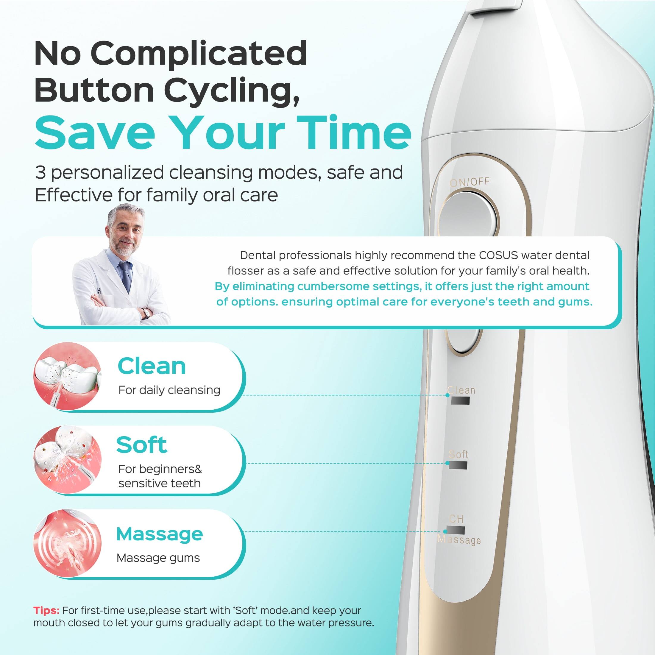 No Complicated Button Cycling, Save Your Time

3 personalized cleansing modes, safe and Effective for family oral care

Dental professionals highly recommend the COSUS water dental flosser as a safe and effective solution for your family's oral health. By eliminating cumbersome settings, it offers just the right amount of options, ensuring optimal care for everyone's teeth and gums.

Clean
For daily cleansing

Soft
For beginners & sensitive teeth

Massage
Massage gums

Tips: For first-time use, please start with 'Soft' mode and keep your mouth closed to let your gums gradually adapt to the water pressure.