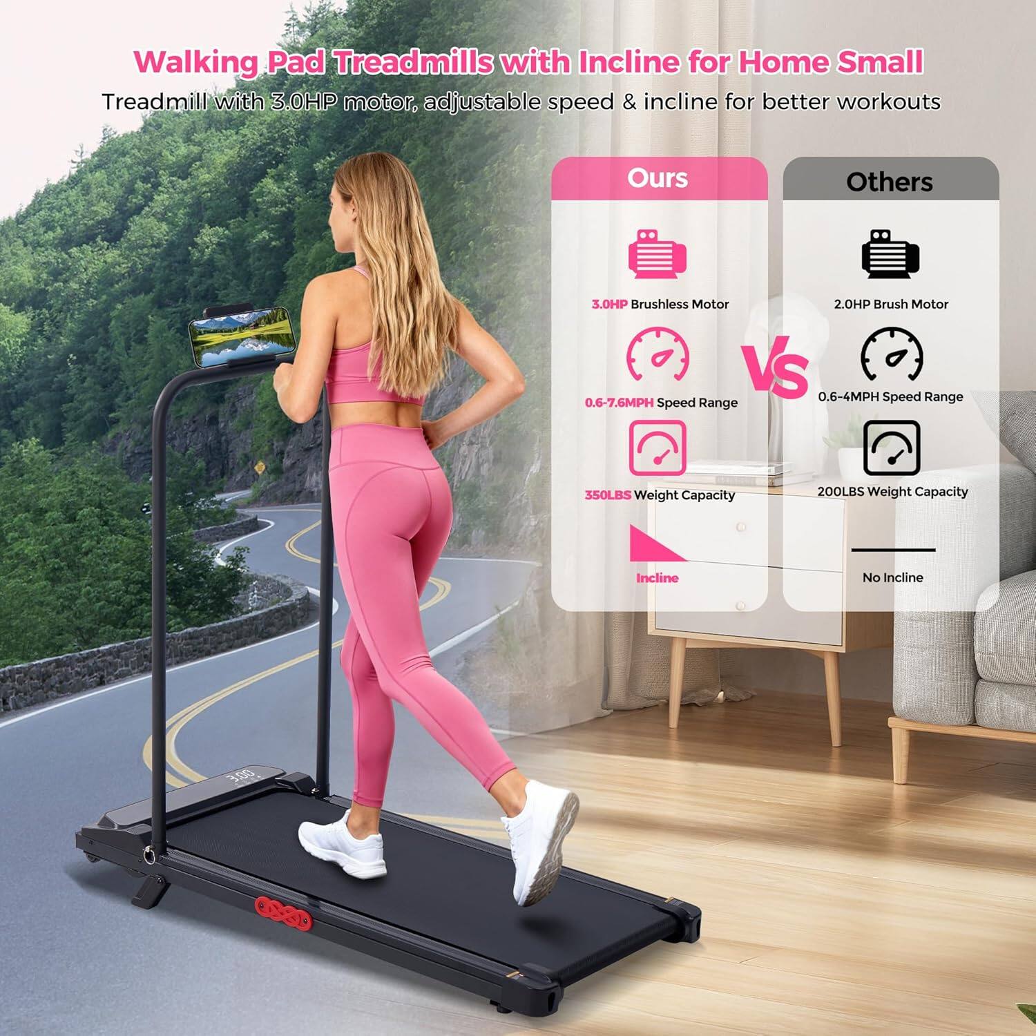 Walking Pad Treadmills with Incline for Home Small Treadmill with 3.0HP motor, adjustable speed & incline for better workouts

Ours:
- 3.0HP Brushless Motor
- 0.6-7.6MPH Speed Range
- 350LBS Weight Capacity
- Incline

Others:
- 2.0HP Brush Motor
- 0.6-4MPH Speed Range
- 200LBS Weight Capacity
- No Incline