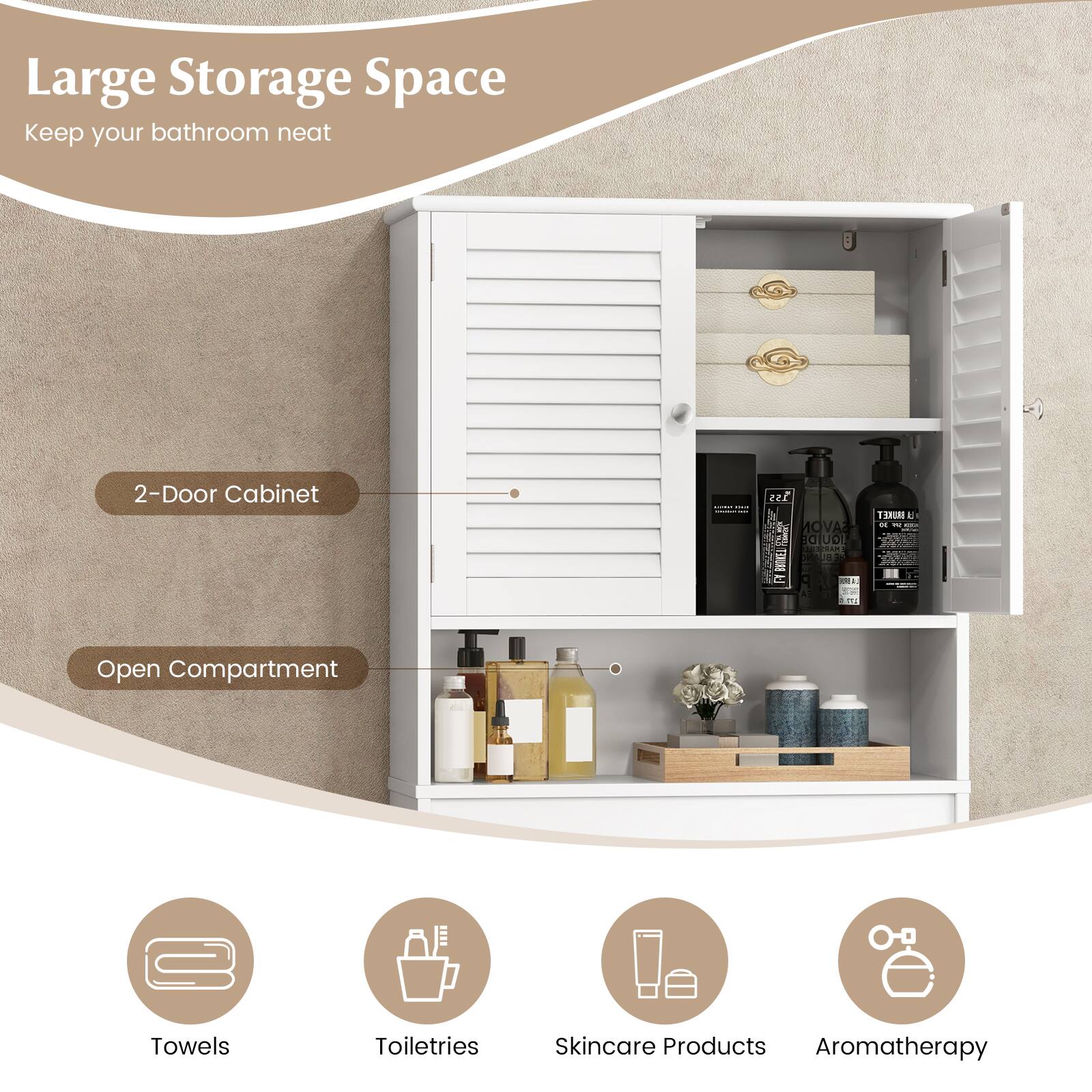 Large Storage Space  
Keep your bathroom neat  

2-Door Cabinet  
Open Compartment  

- Towels  
- Toiletries  
- Skincare Products  
- Aromatherapy