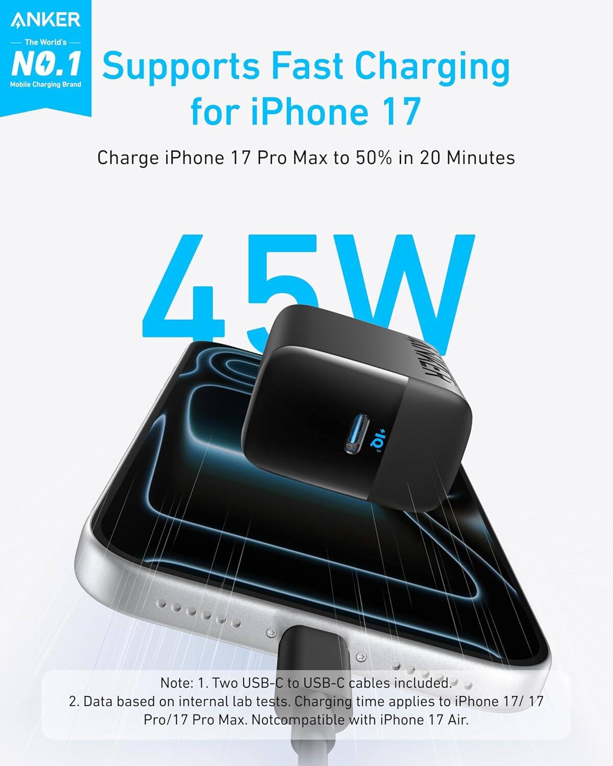 ANKER  
The World's NO.1  
Mobile Charging Brand  

Supports Fast Charging for iPhone 17  

Charge iPhone 17 Pro Max to 50% in 20 Minutes  

45W  

Note:  
1. Two USB-C to USB-C cables included.  
2. Data based on internal lab tests. Charging time applies to iPhone 17/17 Pro/17 Pro Max. Not compatible with iPhone 17 Air.