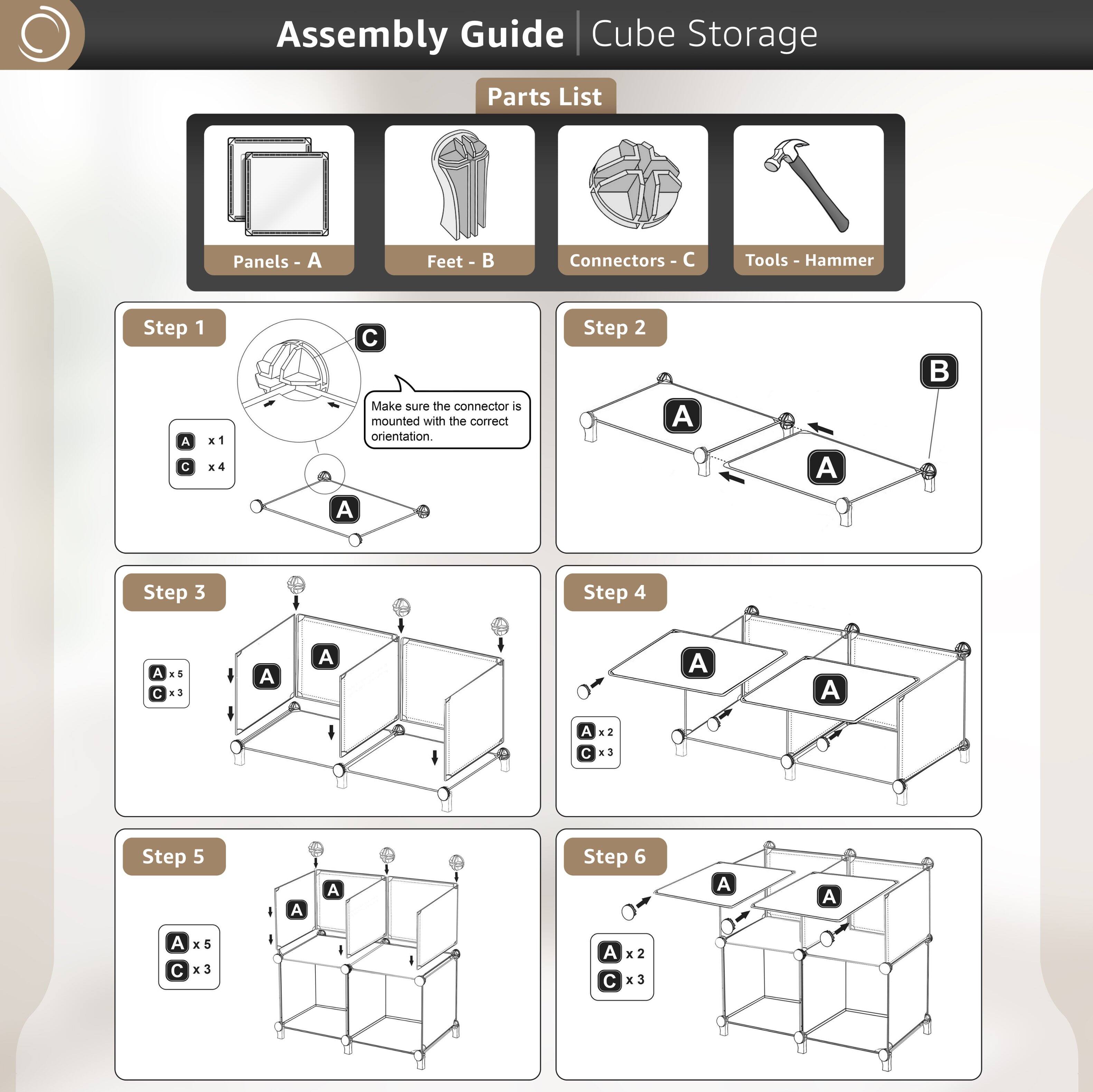 Assembly Guide | Cube Storage

Parts List
- Panels - A
- Feet - B
- Connectors - C
- Tools - Hammer

Step 1
- A x1
- C x4
  Make sure the connector is mounted with the correct orientation.

Step 2
- A
- B

Step 3
- A x5
- C x3

Step 4
- A x2
- C x3

Step 5
- A x5
- C x3

Step 6
- A x2
- C x3