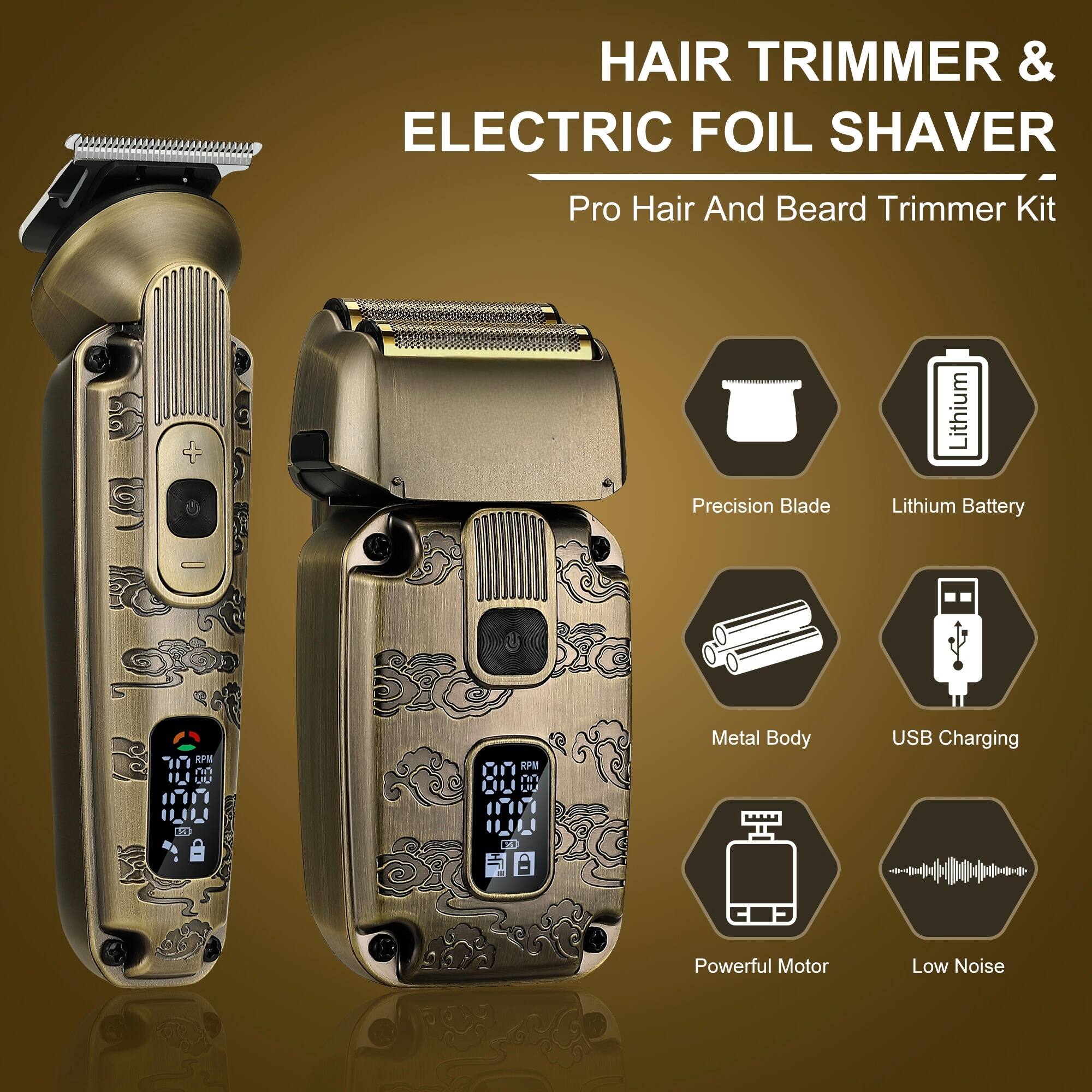 HAIR TRIMMER & ELECTRIC FOIL SHAVER  
Pro Hair And Beard Trimmer Kit  
Precision Blade  
Lithium Battery  
Metal Body  
USB Charging  
Powerful Motor  
Low Noise