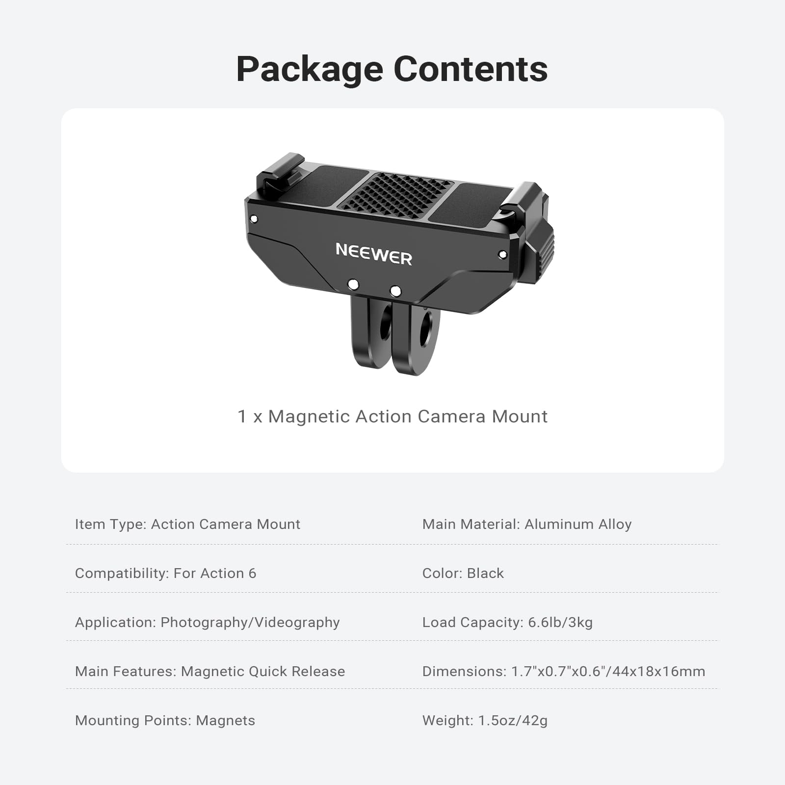 Package Contents

NEEWER 1 x Magnetic Action Camera Mount

Item Type: Action Camera Mount  
Main Material: Aluminum Alloy  
Compatibility: For Action 6  
Color: Black  
Application: Photography/Videography  
Load Capacity: 6.6lb/3kg  
Main Features: Magnetic Quick Release  
Dimensions: 1.7"x0.7"x0.6"/44x18x16mm  
Mounting Points: Magnets  
Weight: 1.5oz/42g