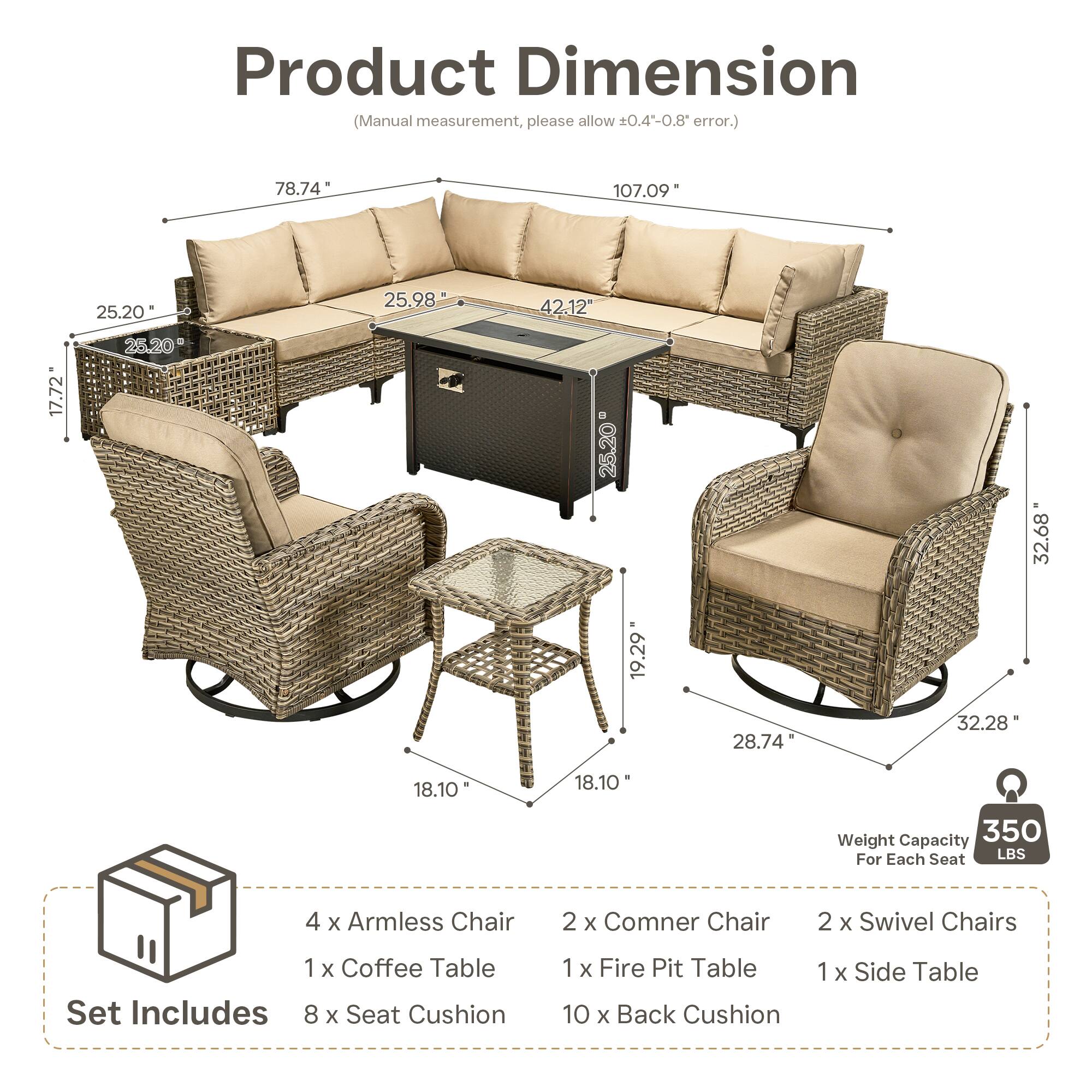 Product Dimension (Manual measurement, please allow 0.4-0.8 error.)  
78.74" 107.09" 25.20" 25.98" 42.12" 17.72" 25.20" 25.20" 32.68" 19.29" 28.74" 32.28" 18.10" 18.10"  

Weight Capacity: 350 LBS For Each Seat  

Set Includes:  
4 x Armless Chair  
2 x Corner Chair  
2 x Swivel Chairs  
1 x Coffee Table  
1 x Fire Pit Table  
1 x Side Table  
8 x Seat Cushion  
10 x Back Cushion