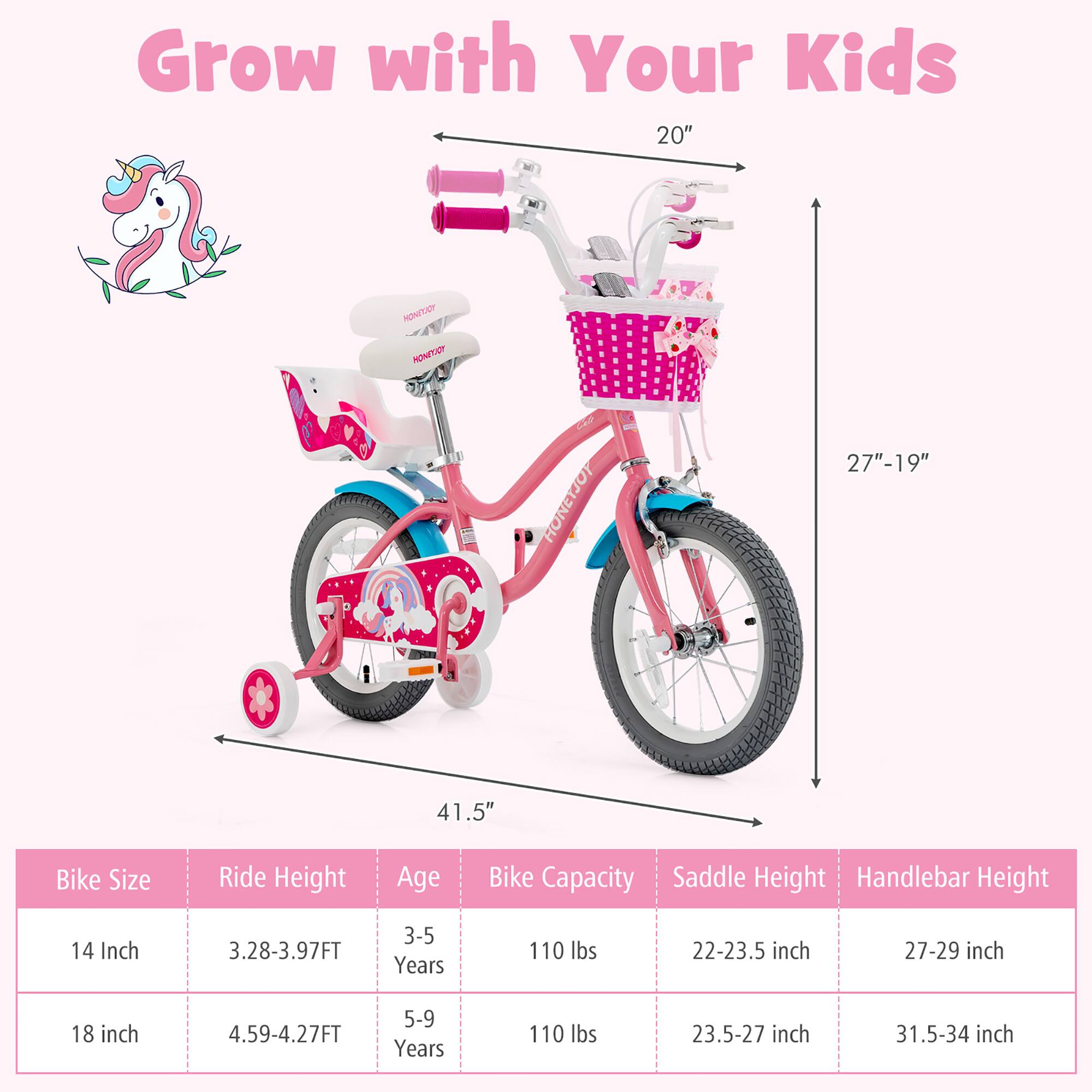 Grow with Your Kids

Bike Size | Ride Height | Age | Bike Capacity | Saddle Height | Handlebar Height
--- | --- | --- | --- | --- | ---
14 Inch | 3.28-3.97FT | 3-5 Years | 110 lbs | 22-23.5 inch | 27-29 inch
18 inch | 4.59-4.27FT | 5-9 Years | 110 lbs | 23.5-27 inch | 31.5-34 inch

20" | 27"-19" | 41.5"