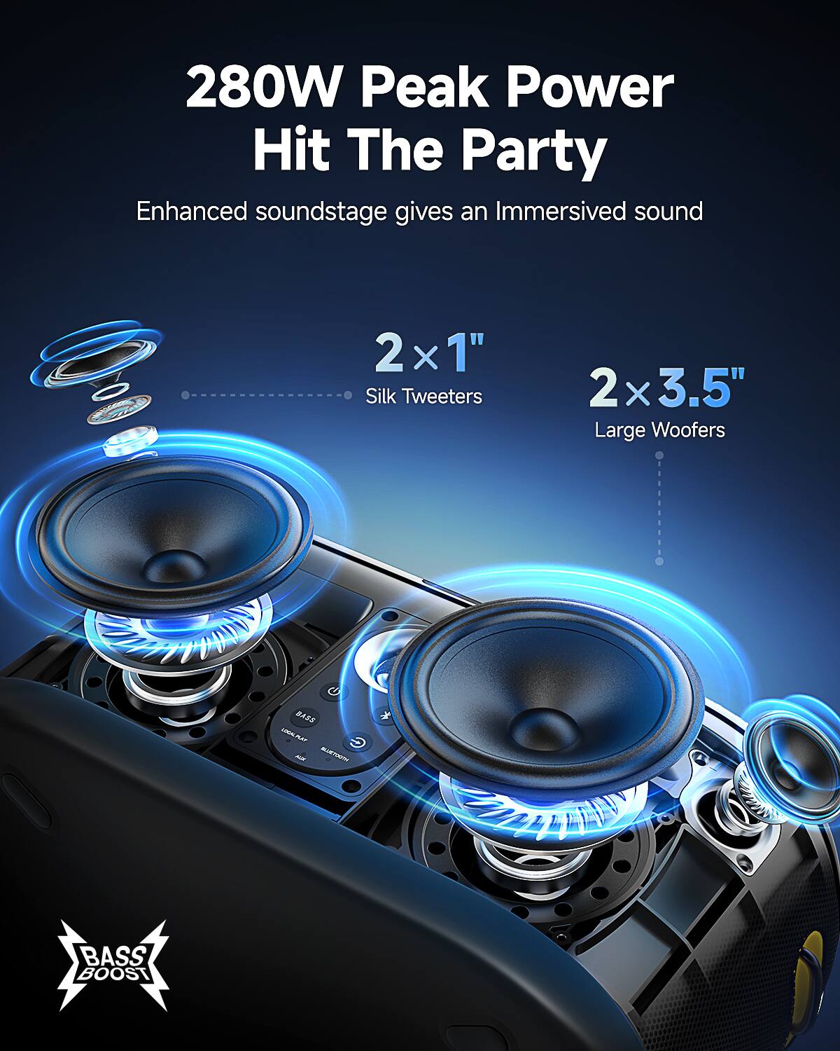 280W Peak Power  
Hit The Party  

Enhanced soundstage gives an Immersive sound  

2 x 1" Silk Tweeters  
2 x 3.5" Large Woofers  

BASS BOOST