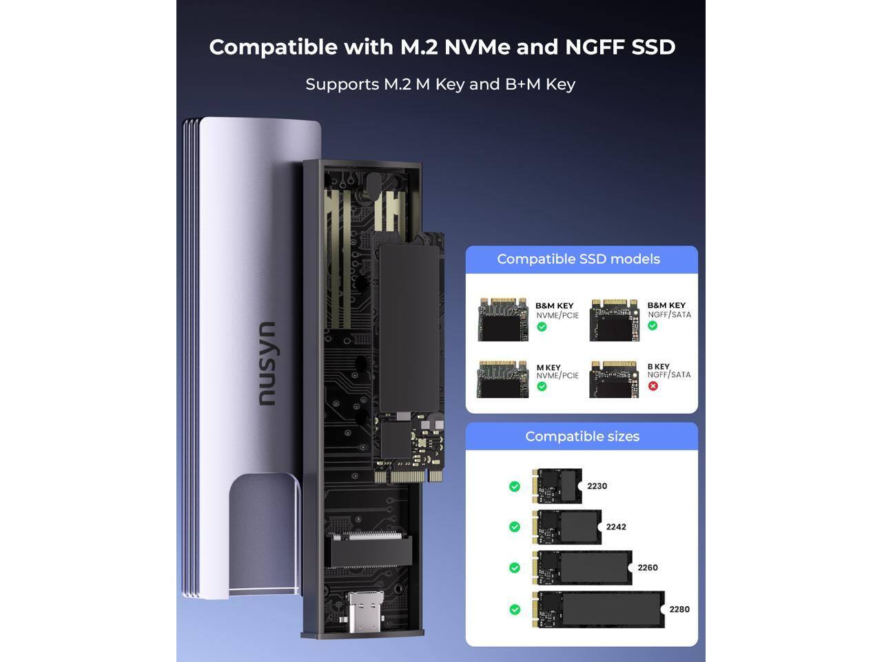 Compatible with M.2 NVMe and NGFF SSD  
Supports M.2 M Key and B+M Key  

Compatible SSD models:  
- B&M KEY NVME/PCIe NGFF/SATA  
- M KEY NVME/PCIe NGFF/SATA  

Compatible sizes:  
- 2230  
- 2242  
- 2260  
- 2280