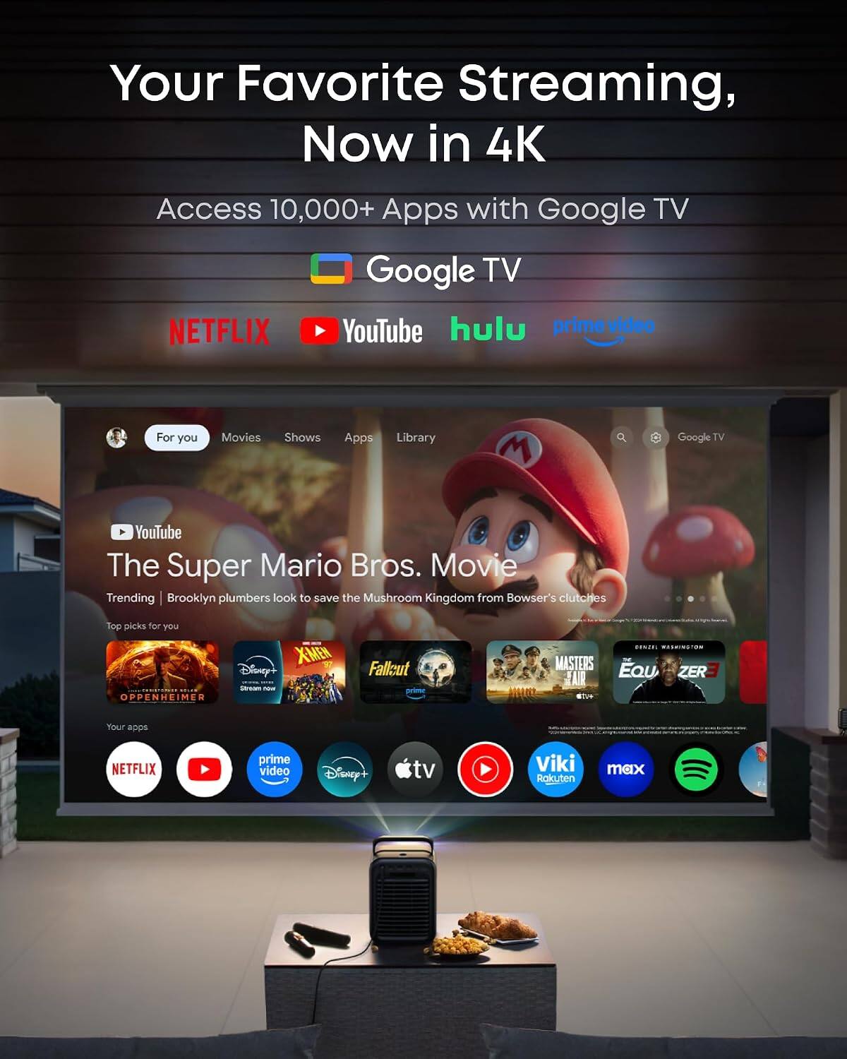 Your Favorite Streaming, Now in 4K

Access 10,000+ Apps with Google TV

NETFLIX YouTube hulu prime video

For you
Movies
Shows
Apps
Library

Google TV

YouTube The Super Mario Bros. Movie
Trending | Brooklyn plumbers look to save the Mushroom Kingdom from Bowser's clutches

Top picks for you
X-MEN Disney+ SITLE Stream now
OPPENHEIMER R
Fallout prime

GENZEL WASHINGTON MASTERS EQU AIR ZER

Your apps
NETFLIX
prime video
Disney+
tv
Viki Rakuten
max