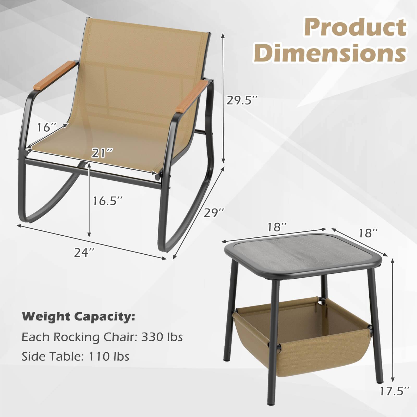 Product Dimensions

- Rocking Chair:
  - Height: 29.5"
  - Width: 24"
  - Depth: 29"
  - Seat Height: 16.5"
  - Seat Width: 21"
  - Armrest Height: 16"

- Side Table:
  - Height: 17.5"
  - Width: 18"
  - Depth: 18"

Weight Capacity:
- Each Rocking Chair: 330 lbs
- Side Table: 110 lbs