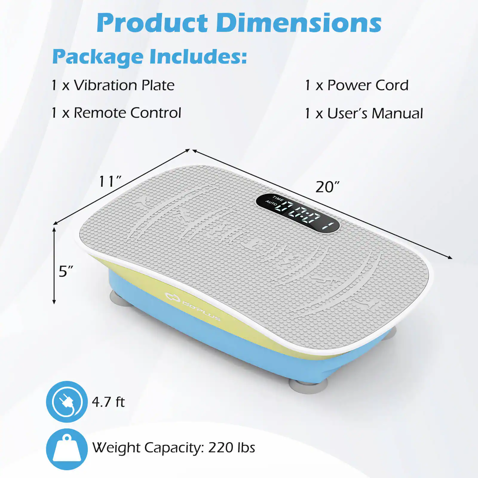 Product Dimensions

Package Includes:
1 x Vibration Plate
1 x Remote Control
1 x Power Cord
1 x User's Manual

Dimensions:
5" x 11" x 20"

4.7 ft

Weight Capacity: 220 lbs