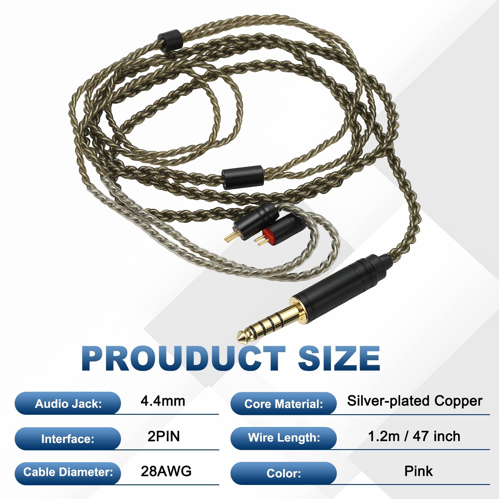 PRODUCT SIZE

Audio Jack: 4.4mm  
Core Material: Silver-plated Copper  
Interface: 2PIN  
Wire Length: 1.2m / 47 inch  
Cable Diameter: 28AWG  
Color: Pink