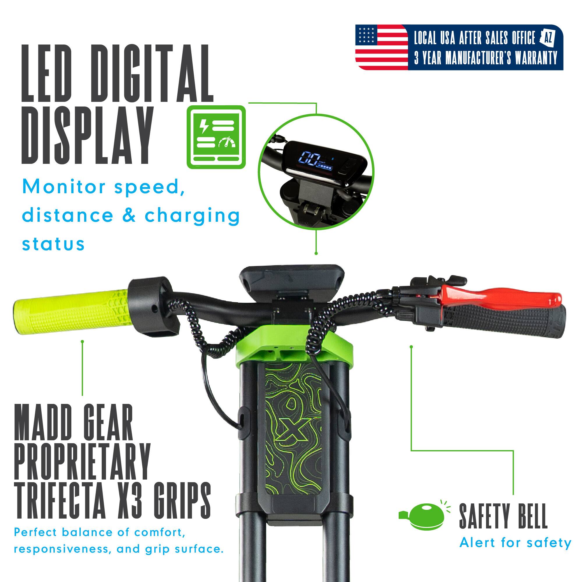 LED DIGITAL DISPLAY  
Monitor speed, distance & charging status  

LOCAL USA AFTER SALES OFFICE  
3 YEAR MANUFACTURER'S WARRANTY  

MADD GEAR PROPRIETARY TRIFECTA X3 GRIPS  
Perfect balance of comfort, responsiveness, and grip surface.  

SAFETY BELL  
Alert for safety