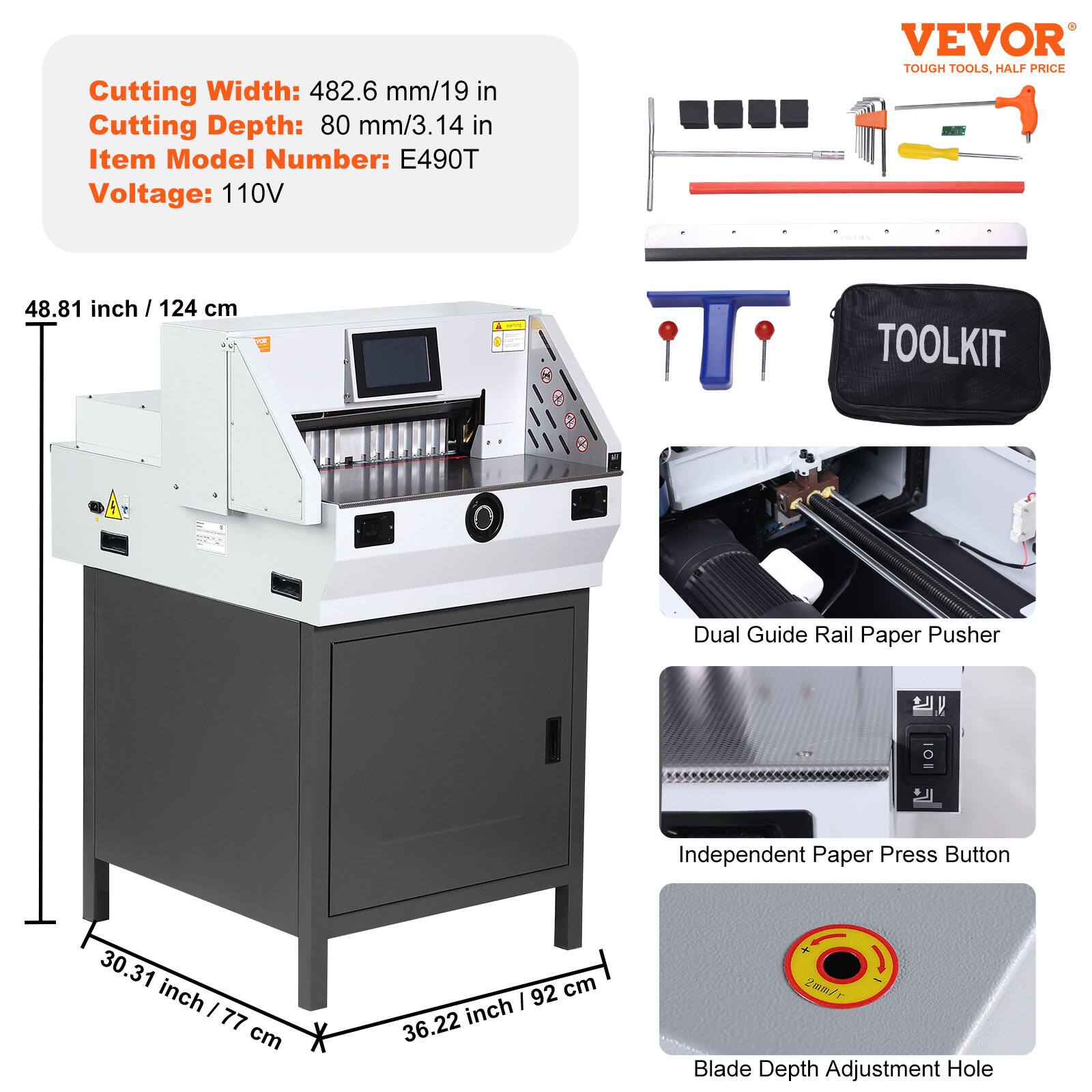 Cutting Width: 482.6 mm/19 in  
Cutting Depth: 80 mm/3.14 in  
Item Model Number: E490T  
Voltage: 110V  

VEVOR TOUGH TOOLS, HALF PRICE  

48.81 inch / 124 cm  
30.31 inch / 77 cm  
36.22 inch / 92 cm  

Dual Guide Rail Paper Pusher  
Independent Paper Press Button  
Blade Depth Adjustment Hole