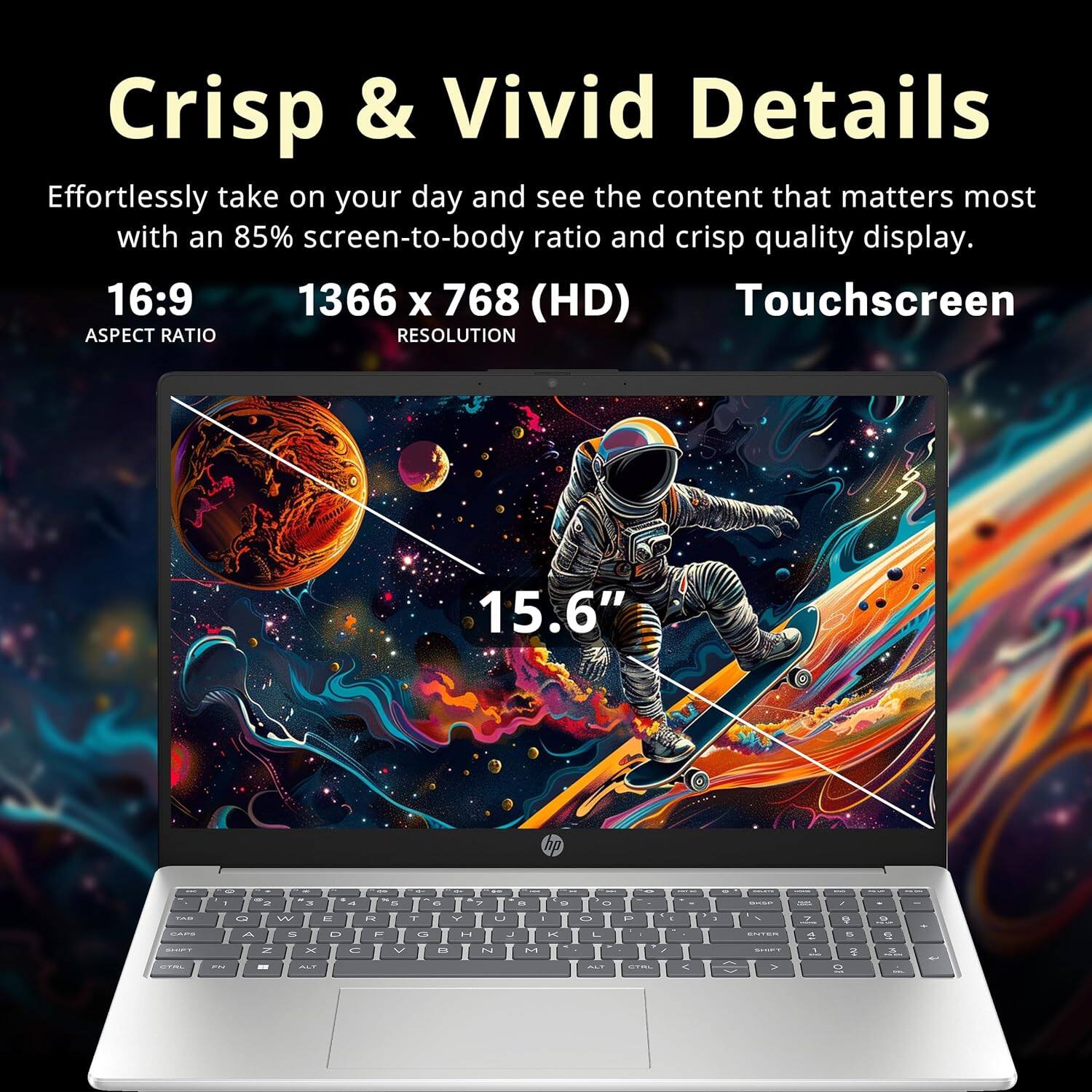 Crisp & Vivid Details
Effortlessly take on your day and see the content that matters most with an 85% screen-to-body ratio and crisp quality display.
16:9
1366 x 768 (HD)
Touchscreen
ASPECT RATIO
RESOLUTION
15.6"