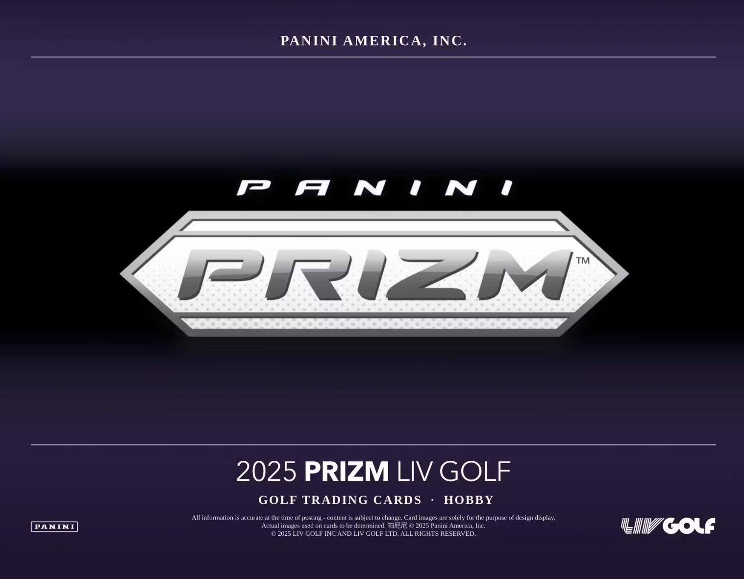PANINI AMERICA, INC.

PANINI PRIZM™

2025 PRIZM LIV GOLF  
GOLF TRADING CARDS • HOBBY

All information is accurate at the time of posting - content is subject to change. Card images are solely for the purpose of design display. Actual images used on cards to be determined.  
© 2025 Panini America, Inc.  
© 2025 LIV GOLF INC AND LIV GOLF LTD. ALL RIGHTS RESERVED.