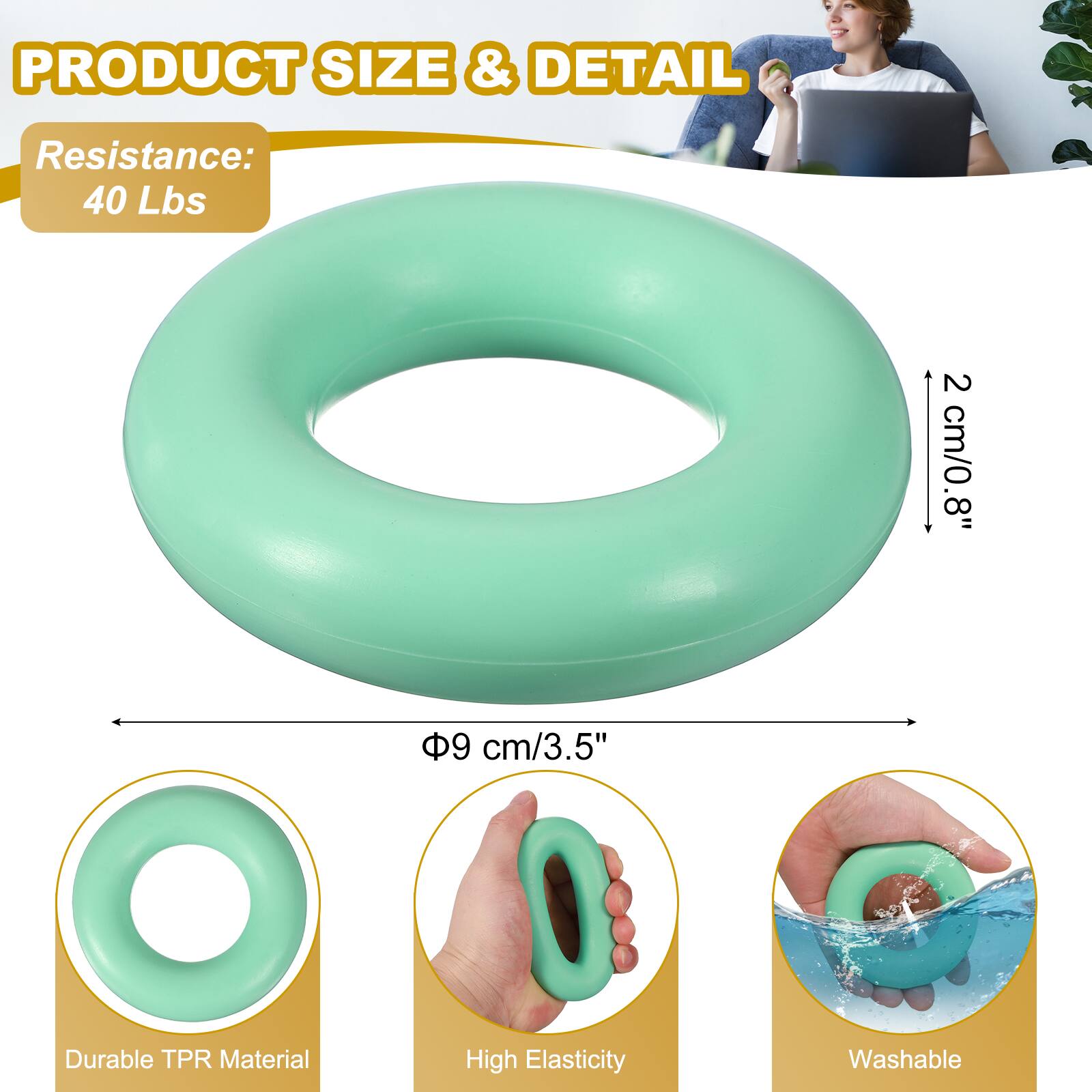 PRODUCT SIZE & DETAIL  
Resistance: 40 Lbs  
2 cm/0.8"  
8"  
9 cm/3.5"  
Durable TPR Material  
High Elasticity  
Washable