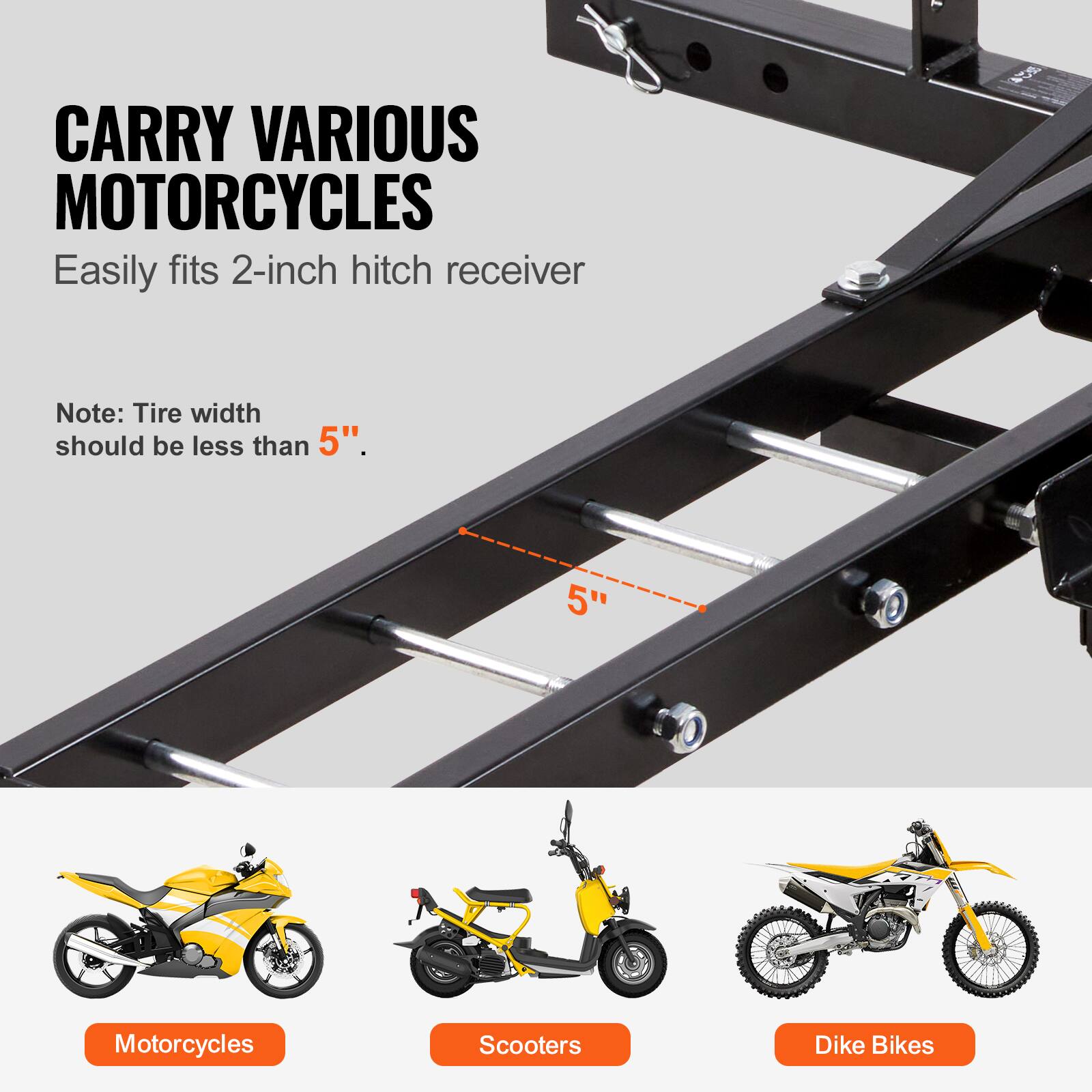CARRY VARIOUS MOTORCYCLES  
Easily fits 2-inch hitch receiver  

Note: Tire width should be less than 5".  

Motorcycles  
Scooters  
Dike Bikes
