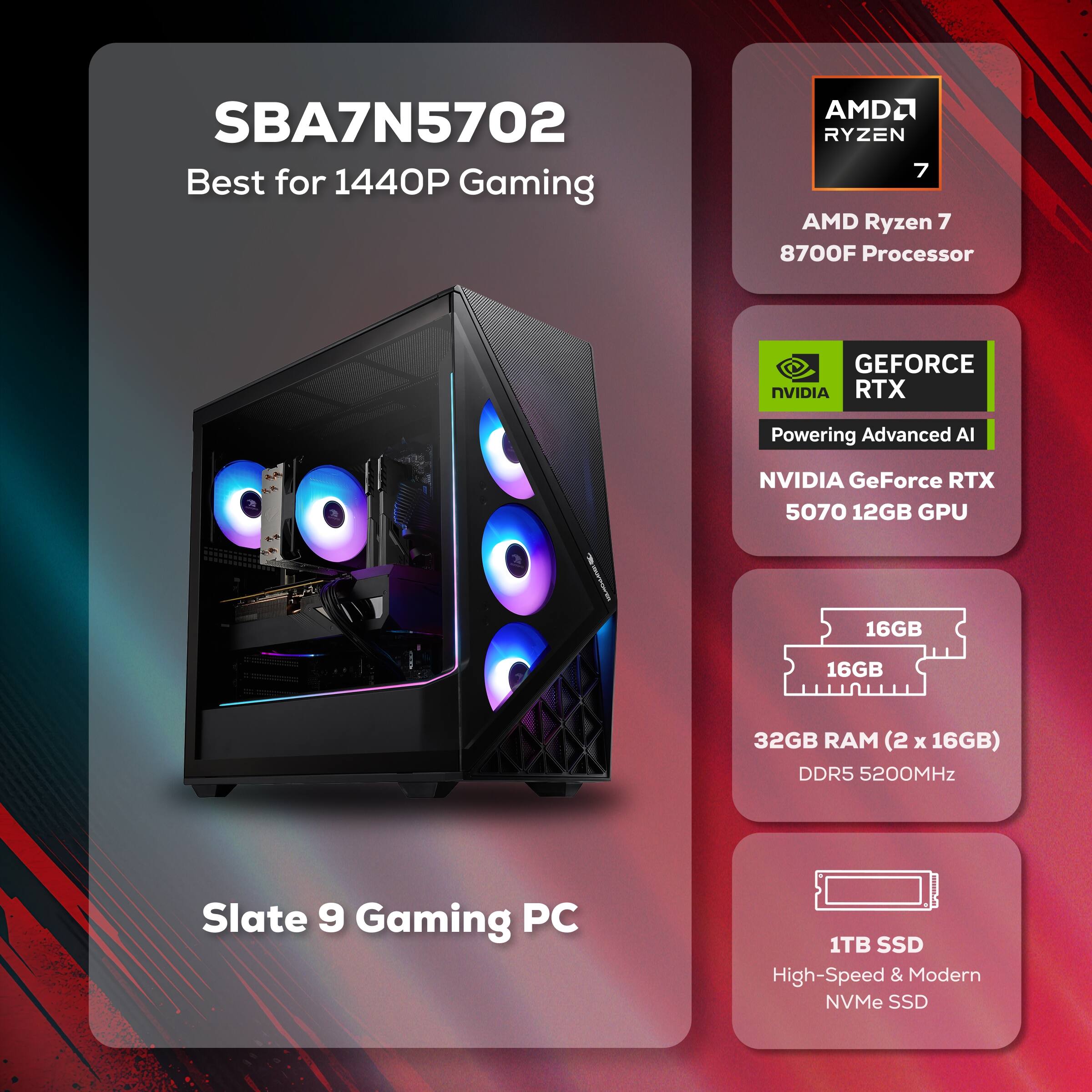SBA7N5702 Best for 1440P Gaming  
AMD Ryzen 7 8700F Processor  
NVIDIA GeForce RTX 5070 12GB GPU  
32GB RAM (2 x 16GB) DDR5 5200MHz  
1TB SSD  
Slate 9 Gaming PC