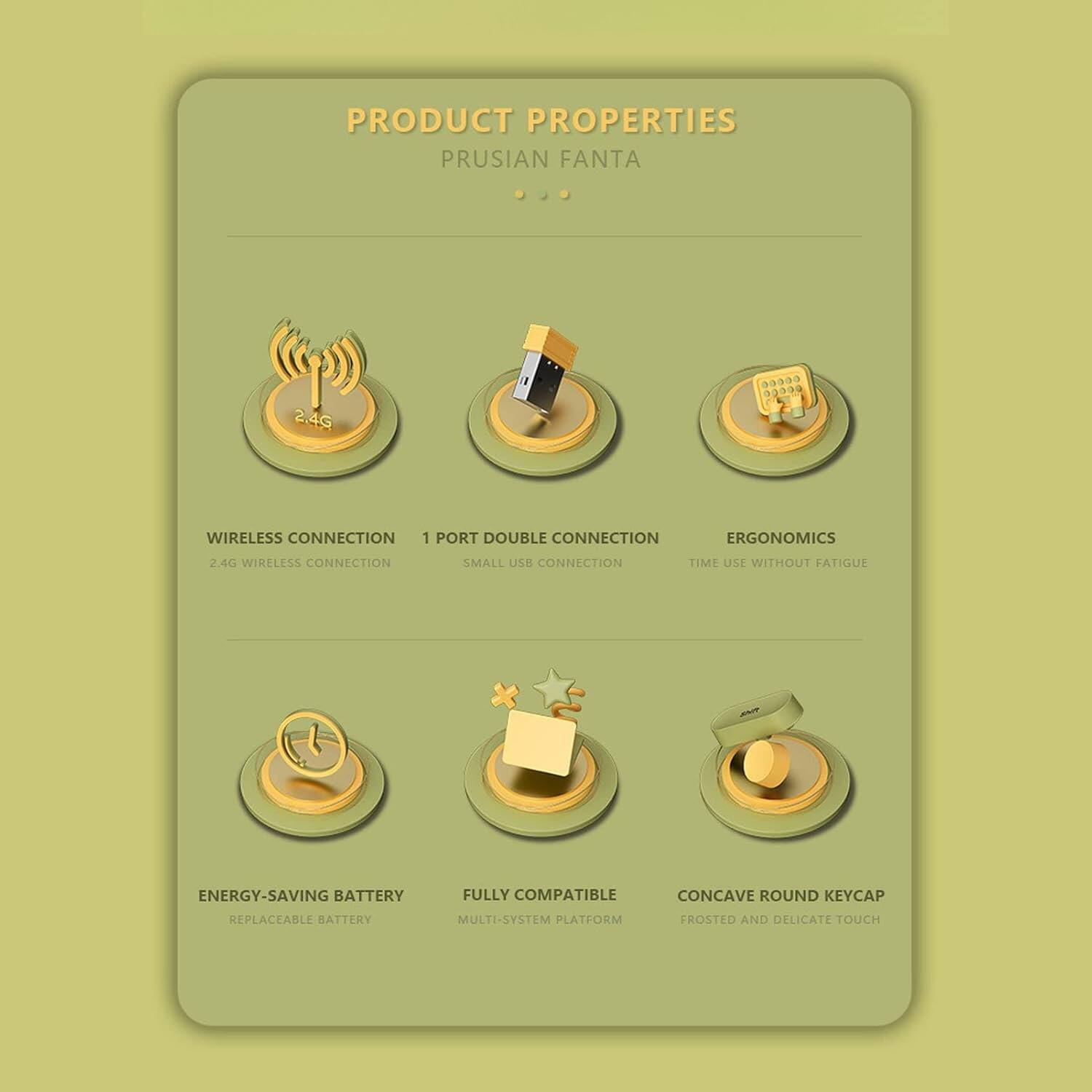 PRODUCT PROPERTIES  
PRUSIAN FANTA  

- WIRELESS CONNECTION  
  2.4G WIRELESS CONNECTION  

- 1 PORT DOUBLE CONNECTION  
  SMALL USB CONNECTION  

- ERGONOMICS  
  TIME USE WITHOUT FATIGUE  

- ENERGY-SAVING BATTERY  
  REPLACEABLE BATTERY  

- FULLY COMPATIBLE  
  MULTI-SYSTEM PLATFORM  

- CONCAVE ROUND KEYCAP  
  FROSTED AND DELICATE TOUCH
